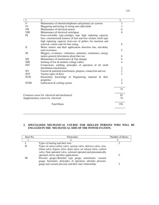 133
1. 2. 3.
V Maintenance of internal telephones and primary air systems 3
VI Meggering and testing of wiring and cable faults 3
VII Maintenance of electrical motors 6
VIII Maintenance of electrical switchgear 8
IX Fuses-rewirable type-catridges type high rupturing capacity
fuse, constructional features of fuse and fuse sockets, knife type
high rupturing capacity fuses-use of pullers for insertion and
removal, colour code for fuse rating. 8
X Motor starters and their applications direction line, star-delta,
rotor resistance 5
XI Meggers, avometers, voltmeters, ammeters, wattmeters, energy
meters-general information about their use 6
XII Maintenance of transformers & Tap changer 6
XIII Jointing of low & medium voltage cables 4
XIV Connections, earthing, principles of operation of all small
distribution transformers 2
XV Current & potential transformers, purpose, connection and use 2
XVI Various types of drive 2
XVII Elementary knowledge of Engineering material & their
properties 2
XVIII Lubrication & cooling system 4
________
74
________
Common course for electrical and mechanical 82
Supplementary course for electrical 74
________
Total Hours 156
________
_______________________________________________________________________________
2. SPECIALISED MECHANICAL COURSE FOR SKILLED PERSONS WHO WILL BE
ENGAGED IN THE MECHANICAL SIDE OF THE POWER STATION.
Item No. Particulars Number of Hours
1. 2. 3.
I Types of bearing and their uses 2
II Types of valves-safety valve, suction valve, delivery valve, non-
return valve, bypass valve, drain valve, air release valve, control
valve, float operated valve, solenoid operated and pneumatically
operated valves and their applications. 5
III Pressure gauges-Bourden type gauge, monometer, vacuum
gauge, barometer, principles of operation, absolute pressure,
gauge and vacuum pressure and their inter relationship. 5
 