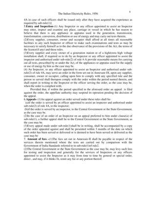 The Indian Electricity Rules, 1956
8
4A in case of such officers shall be issued only after they have acquired the experience as
required by sub-rule(1)]
5.Entry and Inspection-(1) Any Inspector or any officer appointed to assist an Inspector
may enter, inspect and examine any place, carriage or vessel in which he has reason to
believe that there is any appliance or appratus used in the generation, transmission,
transformation, conversion, distribution or use of energy and may carry out tests therein;
(2)Every supplier, consumer, owner and occupier shall afford at all times all reasonable
facilities to any such Inspector or officer to make such examinations and tests as may be
necessary to satisfy himself as to the due observance of the provisions of the Act, the terms of
the licence(if any) and these rules.
(3)Every supplier and every owner of a generation station or of a high/extra high voltage
installation shall, if required so to do by an Inspector or any officer appointed to assist the
inspector and authorised under sub-rule(2) of rule 4-A provide reasonable means for carrying
out all tests, prescribed by or under the Act, of the appliances or appratus used for the supply
or use of energy by him as the case may be.
(4) An Inspector, or any officer appointed to assist an Inspector and authorised under sub-
rule(2) of rule 4A, may serve an order in the form set out in Annexure IX, upon any supplier,
consumer, owner or occupier, calling upon him to comply with any specified rule and the
person so served shall therupon comply with the order within the period named therein, and
shall report in writing to the Inspector or the officer serving the order, as the case may be,
when the order is complied with;
Provided that, if within the period specified in the aforesaid order an appeal is filed
against the order, the appellate authority may suspend its operation pending the decision of
the appeal.
6.Appeals- (1)An appeal against an order served under these rules shall lie-
(a)if the order is served by an officer appointed to assist an inspector and authorised under
sub-rule(2) of rule 4A, to the inspector;
(b)if the order is served by an inspector, to the Central Government or the State Government,
as the case may be.
(2)In the case of an order of an Inspector on an appeal preferred to him under clause(a) of
sub-rule(1), a further appeal shall lie to the Central Government or the State Government, as
the case may be.
(3)Every appeal made under sub-rule(1)shall be in writing, shall be accompanied by a copy
of the order appealed against and shall be presented within 3 months of the date on which
such order has been served or delivered or is deemed to have been served or delivered as the
case may be
7. Amount of fees –(1)The fees set out in Annexure-II shall be payable in respect of the
services therein mentioned where the tests are carried out by comparison with the
Government of India Standards referred to in sub-rule(1)of rule2.
(2)The Central Government or the State Government as the case may be, may levy such fees
for testing and inspection and generally for the services of Inspectors or any officers
appointed to assist the Inspector as it may from time to time by general or special order,
direct , and may, if it thinks fit, remit any fee or any portion thereof.
 