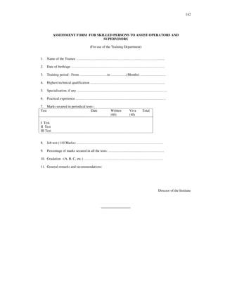 142
ASSESSMENT FORM FOR SKILLED PERSONS TO ASSIST OPERATORS AND
SUPERVISORS
(For use of the Training Department)
1. Name of the Trainee … … … … … … … … … … … … … … … … … … … … … … … … … ..
2. Date of birth/age … … … … … … … … … … … … … … … … … … … … … … … … … … …
3. Training period : From … … … … … … … … to … … .… … .(Months) … … … … … … … .
4. Highest technical qualification … … … … … … … … … … … … … … … … … … … … … ..
5. Specialisation, if any … … … … … … … … … … … … … … … … … … … … … … … … … …
6. Practical experience … … … … … … … … … … … … … … … … … … … … … … … … … …
7. Marks secured in periodical tests:-
Test Date Written
(60)
Viva
(40)
Total
I Test
II Test
III Test
8. Job test (110 Marks) … … … … … … … … … … … … … … … … … … … … … … … … …
9. Percentage of marks secured in all the tests: … … … … … … … … … … … … … … … …
10. Gradation : (A, B, C, etc.) … … … … … … … … … … … … … … … … … … … … … … …
11. General remarks and recommendations:
Director of the Institute
_________________
 