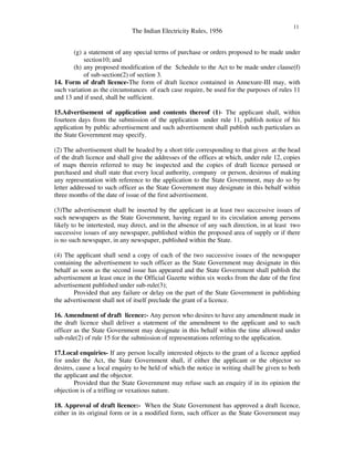 The Indian Electricity Rules, 1956
11
(g) a statement of any special terms of purchase or orders proposed to be made under
section10; and
(h) any proposed modification of the Schedule to the Act to be made under clause(f)
of sub-section(2) of section 3.
14. Form of draft licence-The form of draft licence contained in Annexure-III may, with
such variation as the circumstances of each case require, be used for the purposes of rules 11
and 13 and if used, shall be sufficient.
15.Advertisement of application and contents thereof (1)- The applicant shall, within
fourteen days from the submission of the application under rule 11, publish notice of his
application by public advertisement and such advertisement shall publish such particulars as
the State Government may specify.
(2) The advertisement shall be headed by a short title corresponding to that given at the head
of the draft licence and shall give the addresses of the offices at which, under rule 12, copies
of maps therein referred to may be inspected and the copies of draft licence perused or
purchased and shall state that every local authority, company or person, desirous of making
any representation with reference to the application to the State Government, may do so by
letter addressed to such officer as the State Government may designate in this behalf within
three months of the date of issue of the first advertisement.
(3)The advertisement shall be inserted by the applicant in at least two successive issues of
such newspapers as the State Government, having regard to its circulation among persons
likely to be intertested, may direct, and in the absence of any such direction, in at least two
successive issues of any newspaper, published within the proposed area of supply or if there
is no such newspaper, in any newspaper, published within the State.
(4) The applicant shall send a copy of each of the two successive issues of the newspaper
containing the advertisement to such officer as the State Government may designate in this
behalf as soon as the second issue has appeared and the State Government shall publish the
advertisement at least once in the Official Gazette within six weeks from the date of the first
advertisement published under sub-rule(3);
Provided that any failure or delay on the part of the State Government in publishing
the advertisement shall not of itself preclude the grant of a licence.
16. Amendment of draft licence:- Any person who desires to have any amendment made in
the draft licence shall deliver a statement of the amendment to the applicant and to such
officer as the State Government may designate in this behalf within the time allowed under
sub-rule(2) of rule 15 for the submission of representations referring to the application.
17.Local enquiries- If any person locally interested objects to the grant of a licence applied
for under the Act, the State Government shall, if either the applicant or the objector so
desires, cause a local enquiry to be held of which the notice in writing shall be given to both
the applicant and the objector.
Provided that the State Government may refuse such an enquiry if in its opinion the
objection is of a trifling or vexatious nature.
18. Approval of draft licence:- When the State Government has approved a draft licence,
either in its original form or in a modified form, such officer as the State Government may
 