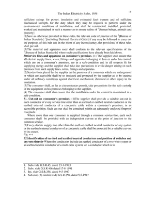 The Indian Electricity Rules, 1956
14
sufficient ratings for power, insulation and estimated fault current and of sufficient
mechanical strength, for the duty which they may be required to perform under the
environmental conditions of installation, and shall be constructed, installed, protected,
worked and maintained in such a manner as to ensure safety of 1
[human beings, animals and
property]
(2)Save as otherwise provided in these rules, the relevant code of practice of the 2
[Bureau of
Indian Standards] 3
[including National Electrical Code] if any may be followed to carry out
the purposes of this rule and in the event of any inconsistency, the provisions of these rules
shall prevail.
(3)The material and apparatus used shall conform to the relevant specifications of the
2
[Bureau of Indian Standards] where such specifications have already been laid down.
30.Service lines and apparatus on consumer’s premises- (1) The supplier shall ensure that
all electric supply lines, wires, fittings and apparatus belonging to him or under his control,
which are on a consumer’s premises, are in a safe-condition and in all respects fit for
supplying energy and the supplier shall take due precautions to avoid danger arising on such
premises from such supply lines, wires, fittings and apparatus.
(2)Service-lines placed by the supplier on the premises of a consumer which are underground
or which are accessible shall be so insulated and protected by the supplier as to be secured
under all ordinary conditions against electrical, mechanical, chemical or other injury to the
insulation.
(3)The consumer shall, as far as circumstances permit, take precautions for the safe custody
of the equipment on his premises belonging to the supplier.
(4) The consumer shall also ensure that the installation under his control is maintained in a
safe condition.
31. Cut-out on consumer’s premises- (1)The supplier shall provide a suitable cut-out in
each conductor of every service-line other than an earthed or earthed neutral conductor or the
earthed external conductor of a concentric cable within a consumer’s premises, in an
accessible position. Such cut-out shall be contained within an adequately enclosed fireproof
receptacle.
Where more than one consumer is supplied through a common service-line, each such
consumer shall be provided with an independent cut-out at the point of junction to the
common service.
(2)Every electric supply line other than the earth or earthed neutral conductor of any system
or the earthed external conductor of a concentric cable shall be protected by a suitable cut-out
by its owner.
4
(3) ***
32.Identification of earthed and earthed neutral conductors and position of switches and
cut-outs therein-Where the conductors include an earthed conductor of a two-wire system or
an earthed neutral conductor of a multi-wire system or a conductor which is to
1. Subs.vide G.S.R.45, dated 23-1-1993
2. Subs. vide G.S.R 466 dated 17-8-1991
3. Ins. vide G.S.R.358, dated 9-5-1987
4. Sub-rule (3) omitted vide G.S.R.358, dated 9-5-1987
 