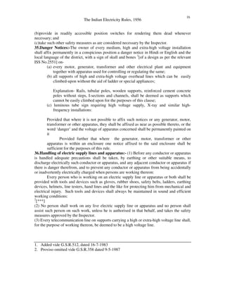 The Indian Electricity Rules, 1956
16
(b)provide in readily accessible position switches for rendering them dead whenever
necessary; and
(c)take such other safety measures as are considered necessary by the Inspector.
35.Danger Notices:-The owner of every medium, high and extra-high voltage installation
shall affix permanently in a conspicious position a danger notice in Hindi or English and the
local language of the district, with a sign of skull and bones 1
[of a design as per the relevant
ISS No.2551] on-
(a) every motor, generator, transformer and other electrical plant and equipment
together with apparatus used for controlling or regulating the same;
(b) all supports of high and extra-high voltage overhead lines which can be easily
climbed-upon without the aid of ladder or special appliances;
Explanation- Rails, tubular poles, wooden supports, reinforced cement concrete
poles without steps, I-sections and channels, shall be deemed as supports which
cannot be easily climbed upon for the purposes of this clause;
(c) luminous tube sign requiring high voltage supply, X-ray and similar high-
frequency installations:
Provided that where it is not possible to affix such notices or any generator, motor,
transformer or other apparatus, they shall be affixed as near as possible thereto, or the
word ‘danger’ and the voltage of apparatus concerned shall be permanently painted on
it
Provided further that where the generator, motor, transformer or other
apparatus is within an enclosure one notice affixed to the said enclosure shall be
sufficient for the purposes of this rule.
36.Handling of electric supply lines and apparatus:- (1) Before any conductor or apparatus
is handled adequate precautions shall be taken, by earthing or other suitable means, to
discharge electrically such conductor or apparatus, and any adjacent conductor or apparatus if
there is danger therefrom, and to prevent any conductor or apparatus from being accidentally
or inadvertently electrically charged when persons are working thereon:
Every person who is working on an electric supply line or apparatus or both shall be
provided with tools and devices such as gloves, rubber shoes, safety belts, ladders, earthing
devices, helmets, line testers, hand lines and the like for protecting him from mechanical and
electrical injury. Such tools and devices shall always be maintained in sound and efficient
working conditions:
2
[***]
(2) No person shall work on any live electric supply line or apparatus and no person shall
assist such person on such work, unless he is authorised in that behalf, and takes the safety
measures approved by the Inspector.
(3) Every telecommunication line on supports carrying a high or extra-high voltage line shall,
for the purpose of working thereon, be deemed to be a high voltage line.
1. Added vide G.S.R.512, dated 16-7-1983
2. Proviso omitted vide G.S.R.358 dated 9-5-1987
 