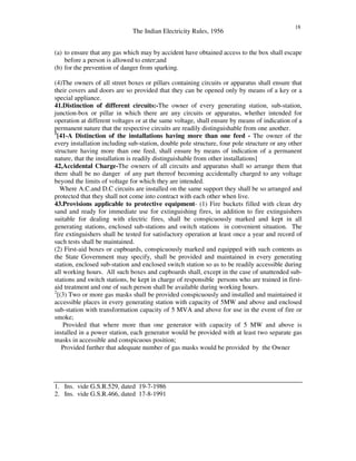 The Indian Electricity Rules, 1956
18
(a) to ensure that any gas which may by accident have obtained access to the box shall escape
before a person is allowed to enter;and
(b) for the prevention of danger from sparking.
(4)The owners of all street boxes or pillars containing circuits or apparatus shall ensure that
their covers and doors are so provided that they can be opened only by means of a key or a
special appliance.
41.Distinction of different circuits:-The owner of every generating station, sub-station,
junction-box or pillar in which there are any circuits or apparatus, whether intended for
operation at different voltages or at the same voltage, shall ensure by means of indication of a
permanent nature that the respective circuits are readily distinguishable from one another.
1
[41-A Distinction of the installations having more than one feed - The owner of the
every installation including sub-station, double pole structure, four pole structure or any other
structure having more than one feed, shall ensure by means of indication of a permanent
nature, that the installation is readily distinguishable from other installations]
42,Accidental Charge-The owners of all circuits and apparatus shall so arrange them that
there shall be no danger of any part thereof becoming accidentally charged to any voltage
beyond the limits of voltage for which they are intended.
Where A.C.and D.C circuits are installed on the same support they shall be so arranged and
protected that they shall not come into contract with each other when live.
43.Provisions applicable to protective equipment- (1) Fire buckets filled with clean dry
sand and ready for immediate use for extinguishing fires, in addition to fire extinguishers
suitable for dealing with electric fires, shall be conspicuously marked and kept in all
generating stations, enclosed sub-stations and switch stations in convenient situation. The
fire extinguishers shall be tested for satisfactory operation at least once a year and record of
such tests shall be maintained.
(2) First-aid boxes or cupboards, conspicuously marked and equipped with such contents as
the State Government may specify, shall be provided and maintained in every generating
station, enclosed sub-station and enclosed switch station so as to be readily accessible during
all working hours. All such boxes and cupboards shall, except in the case of unattended sub-
stations and switch stations, be kept in charge of responsible persons who are trained in first-
aid treatment and one of such person shall be available during working hours.
2
[(3) Two or more gas masks shall be provided conspicuously and installed and maintained it
accessible places in every generating station with capacity of 5MW and above and enclosed
sub-station with transformation capacity of 5 MVA and above for use in the event of fire or
smoke;
Provided that where more than one generator with capacity of 5 MW and above is
installed in a power station, each generator would be provided with at least two separate gas
masks in accessible and conspicuous position;
Provided further that adequate number of gas masks would be provided by the Owner
1. Ins. vide G.S.R.529, dated 19-7-1986
2. Ins. vide G.S.R.466, dated 17-8-1991
 