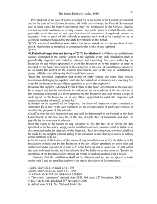The Indian Electricity Rules, 1956
20
Provided that in the case of works executed for or on behalf of the Central Government
and in the case of installations in mines, oil fields and railways, the Central Government
and in other cases the State Government, may, by notification in the Official Gazette,
exempt on such conditions as it may impose, any such work described therein either
generally or in the case of any specified class of consumers, 1
[suppliers], owners or
occupiers from so much of this sub-rule as requires such work to be carried out by an
electrical contractor licensed by the State Government in this behalf.
2
[(2)No electrical installation work which has been carried out in contravention of sub-
rule(1) shall either be energised or connected to the works of any supplier]
3
[***]
46.Periodical inspection and testing of 4
[***] installation-(1)(a)Where an installation is
already connected to the supply system of the supplier, every such installation shall be
periodically inspected and tested at intervals not exceeding five years either by the
Inspector or any officer appointed to assist the Inspector or by the supplier as may be
directed by the State Government in this behalf or in the case of installations belonging
to, or under the control of the Central Government, and in the case of installation in
mines, oilfields and railways by the Central Government.
5
[(aa) the periodical inspection and testing of high voltage and extra high voltage
installations belonging to supplier, shall also be carried out at intervals not exceeding five
years by the inspector or any officer appointed to assist the inspector.]
(b)Where the supplier is directed by the Central or the State Government as the case may
be to inspect and test the installation he shall report on the condition of the installation to
the consumer concerned in a form approved by the Inspector and shall submit a copy of
such report to the Inspector or to any officer appointed to assist the Inspector and
authorised under sub-rule(2) of rule 4A.
(c)Subject to the approval of the Inspector, the forms of inspection report contained in
Annexure IX-A may, with such variations as the circumstances of each case require, be
used for the purposes of this sub-rule.
(2)(a)The fees for such inspection and test shall be determined by the Central or the State
Government, as the case may be, in the case of each class of consumers and shall be
payable by the consumer in advance.
(b)In the event of the failure of any consumer to pay the fees on or before the date
specified in the fee-notice, supply to the installation of such consumer shall be liable to be
disconnected under the direction of the Inspector. Such disconnection, however, shall not
be made by the supplier without giving to the consumer seven clear days notice in writing
of his intention so to do.
(c)In the event of the failure of the owner of any installation to rectify the defects in his
installation pointed out by the Inspector or by any officer appointed to assist him and
authorised under sub-rule(2) of rule 4-A in the form set out in Annexure IX and within
the time indicated therein, such installation shall be liable to be disconnected 6
[under the
directions of the Inspector] after serving the owner of such installation with a notice.
Provided that the installation shall not be disconnected in case an appeal is made
under rule 6 and the appellate authority has stayed the orders of disconnection;
1.Subs. vide G.S.R.45 dated 23-1-1993
2.Subs. vide G.S.R.529, dated 19-7-1986
3.Deleted vide G.S.R. No. 844 dated 7-9-1985
4. The words “ consumers” omitted vide G.S.R. 468 dated 25th
November, 2000
5. Ins. vide G.S.R. 468 dated 25th
November, 2000
6. Added vide G.S.R. No. 29 dated 14-1-1984
 