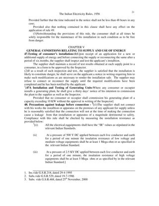 The Indian Electricity Rules, 1956
21
Provided further that the time indicated in the notice shall not be less than 48 hours in any
case;
Provided also that nothing contained in this clause shall have any effect on the
application of rule 49.
(3)Notwithstanding the provisions of this rule, the consumer shall at all times be
solely responsible for the maintenace of his installation in such condition as to be free
from danger.
CHAPTER V
GENERAL CONDITIONS RELATING TO SUPPLY AND USE OF ENERGY
47.Testing of consumer’s installation-(1)Upon receipt of an application for a new or
additional supply of energy and before connecting the supply or reconnecting the same after a
period of six months, the supplier shall inspect and test the applicant’s installtion.
The supplier shall maintain a record of test results obtained at each supply point to a
consumer, in a form to be approved by the Inspector.
(2)If as a result of such inspection and test., the supplier is satisfied that the installation is
likely to constitute danger, he shall serve on the applicant a notice in writing requiring him to
make such modifications as are necessary to render the installation safe. The supplier may
refuse to connect or reconnect the supply until the required modifications have been
completed and he has been notified by the applicant.
1
[47A Installation and Testing of Generating Units-Where any consumer or occupier
installs a generating plant, he shall give a thirty days’ notice of his intention to commission
the plant to the supplier as well as the Inspector;
Provided that no consumer or occupier shall commission his generating plant of a
capacity exceeding 10 KW without the approval in writing of the Inspector]
48. Precautions against leakage before connection - 2
[(1)The supplier shall not connect
with his works the installtion or apparatus on the premises of any applicant for supply unless
he is reasonably satisfied that the connection will not at the time of making the connection
cause a leakage from that installation or apparatus of a magnitude detrimental to safety.
Compliance with this rule shall be checked by measuring the installation resistance as
provided below:
3
[(i) All the electrical eqquipments shall have the “ IR” values as stipulated in the
relevant Indian Standards.
(ii) At a pressure of 500 V DC applied between each live conductor and earth
for a period of one minute the insulation resistance of low voltage and
medium voltage equipments shall be at least 1 Mega ohm or as specified in
the relevant Indian Standard.
(iii) At a pressure of 2.5 KV DC applied between each live conductor and earth
for a period of one minute, the insulation resistance of high voltage
equipments shall be at least 5 Mega ohm or as specified by in the relevant
Indian Standard.]
1. Ins.vide G.S.R.218, dated 29-4-1995
2. Subs.vide G.S.R.529, dated 19-7-1986
3. Subs. vide G.S.R.468, dated 25th
November, 2000
 