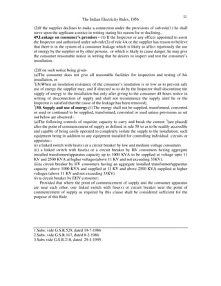 The Indian Electricity Rules, 1956
22
(2)If the supplier declines to make a connection under the provisions of sub-rule(1) he shall
serve upon the applicant a notice in writing stating his reason for so declining.
49.Leakage on consumer’s premises - (1) If the Inspector or any officer appointed to assist
the Inspector and authorised under sub-rule(2) of rule 4A or the supplier has reason to believe
that there is in the system of a consumer leakage which is likely to affect injuriously the use
of energy by the supplier or by other persons, or which is likely to cause danger, he may give
the consumer reasonable notice in writing that he desires to inspect and test the consumer’s
installation.
(2)If on such notice being given-
(a)The consumer does not give all reasonable facilities for inspection and testing of his
installation, or
1
[(b)When an insulation resistance of the consumer’s insulation is so low as to prevent safe
use of energy the supplier may, and if directed so to do by the Inspector shall discontinue the
supply of energy to the installation but only after giving to the consumer 48 hours notice in
writing of disconnection of supply and shall not recommence the supply until he or the
Inspector is satisfied that the cause of the leakage has been removed].
2
[50. Supply and use of energy-(1)The energy shall not be supplied, transformed, converted
or used or continued to be supplied, transformed, converted or used unless provisions as set
out below are observed:-
(a)The following controls of requisite capacity to carry and break the current 3
[are placed]
after the point of commencement of supply as defined in rule 58 so as to be readily accessible
and capable of being easily operated to completely isolate the supply to the installation, such
equipment being in addition to any equipment installed for controlling individual circuits or
apparatus:-
(i) a linked switch with fuse(s) or a circuit breaker by low and medium voltage consumers.
(ii) a linked switch with fuse(s) or a circuit breaker by HV consumers having aggregate
installed transformer/apparatus capacity up to 1000 KVA to be supplied at voltage upto 11
KV and 2500 KVA at higher voltages(above 11 KV and not exceeding 33KV).
(iii)a circuit breaker by HV consumers having an aggregate installed transformer/apparatus
capacity above 1000 KVA and supplied at 11 KV and above 2500 KVA supplied at higher
voltages (above 11 KV and not exceeding 33KV)
(iv)a circuit breaker by EHV consumer:
Provided that where the point of commencement of supply and the consumer apparatus
are near each other, one linked switch with fuse(s) or circuit breaker near the point of
commencement of supply as required by this clause shall be considered sufficient for the
purpose of this Rule.
1.Subs. vide G.S.R.529, dated 19-7-1986
2.Subs. vide G.S.R.117, dated 8-2-1986
3.Subs.vide G.S.R.218, dated 29-4-1995
 