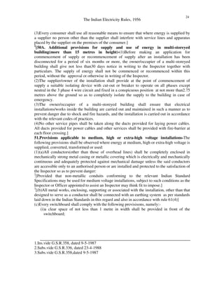 The Indian Electricity Rules, 1956
24
(3)Every consumer shall use all reasonable means to ensure that where energy is supplied by
a supplier no person other than the supplier shall interfere with service lines and apparatus
placed by the supplier on the premises of the consumer.]
1
[50A. Additional provisions for supply and use of energy in multi-storeyed
building(more than 15 metres in height)-(1)Before making an application for
commencement of supply or recommencement of supply after an installation has been
disconnected for a period of six months or more, the owner/occupier of a multi-storeyed
building shall give not less than30 days notice in writing to the Inspector together with
particulars. The supply of energy shall not be commenced or recommenced within this
period, without the approval or otherwise in writing of the Inspector.
(2)The supplier/owner of the installation shall provide at the point of commencement of
supply a suitable isolating device with cut-out or breaker to operate on all phases except
neutral in the 3 phase 4 wire circuit and fixed in a conspicuous position at not more than2.75
metres above the ground so as to completely isolate the supply to the building in case of
emergency.
(3)The owner/occupier of a multi-storeyed building shall ensure that electrical
installations/works inside the building are carried out and maintained in such a manner as to
prevent danger due to shock and fire hazards, and the installation is carried out in accordance
with the relevant codes of practices.
(4)No other service pipes shall be taken along the ducts provided for laying power cables.
All ducts provided for power cables and other services shall be provided with fire-barrier at
each floor crossing.]
51.Provisions applicable to medium, high or extra-high voltage installations-The
following provisions shall be observed where energy at medium, high or extra-high voltage is
supplied, converted, transformed or used:
(1)(a)All conductors(other than those of overhead lines) shall be completely enclosed in
mechanically strong metal casing or metallic covering which is electrically and mechanically
continuous and adequately protected against mechanical damage unless the said conductors
are accessible only to an authorised person or are installed and protected to the satisfaction of
the Inspector so as to prevent danger:
2
[Provided that non-metallic conduits conforming to the relevant Indian Standard
Specifications may be used for medium voltage installations, subject to such conditions as the
Inspector or Officer appointed to assist an Inspector may think fit to impose.]
3
[(b)All metal works, enclosing, supporting or associated with the installation, other than that
designed to serve as a conductor shall be connected with an earthing system as per standards
laid down in the Indian Standards in this regard and also in accordance with rule 61(4)]
(c)Every switchboard shall comply with the following provisisons, namely:-
(i)a clear space of not less than 1 metre in width shall be provided in front of the
switchboard;
1.Ins.vide G.S.R.358, dated 9-5-1987
2.Subs.vide G.S.R.336, dated 23-4-1988
3.Subs.vide G.S.R.358,dated 9-5-1987
 