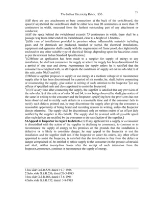 The Indian Electricity Rules, 1956
25
(ii)If there are any attachments or bare connections at the back of the switchboard, the
space(if any)behind the switchboard shall be either less than 20 centimetres or more than 75
centimetres in width, measured from the farthest outstanding part of any attachment or
conductor;
(iii)If the space behind the switchboard exceeds 75 centimetres in width, there shall be a
passage-way from either end of the switchboard, clear to a height of 1.8metres.
1
[(d)In case of installations provided in premises where inflammable materials including
gases and /or chemicals are produced, handled or stored, the electrical installations,
equipment and apparatus shall comply with the requirements of flame proof, dust tight,totally
enclosed or any other suitable type of electrical fittings depending upon the hazardous zones
as per the relevant Indian Standard Specification.]
2
[(2)Where an application has been made to a supplier for supply of energy to any
installation, he shall not commence the supply or where the supply has been discontinued for
a period of one year and above, recommence the supply unless he is satisfied that the
consumer has complied with, in all respects the conditions of supply set out in sub-rule(1) of
this rule, rules 50,63 and 64]
(3)Where a supplier proposes to supply or use energy at a medium voltage or to recommence
supply after it has been discontinued for a period of six months, he, shall, before connecting
or reconnecting the supply, give notice in writing of such intention to the Inspector 3
[or any
officer of specified rank and class appointed to assist the Inspector]
4
[(4) If at any time after connecting the supply, the supplier is satisfied that any provision of
the sub-rule(1) of this rule or of rules 50 and 64, is not being observed he shall give notice of
the same in writing to the consumer and the Inspector, specifying how the provisions has not
been observed and to rectify such defects in a reasonable time and if the consumer fails to
rectify such defects pointed out, he may discontinue the supply after giving the consumer a
reasonable opportunity of being heard and recording reasons in writing, unless the Inspector
directs otherwise. The supply shall be discontinued only on written orders of an officer duly
notified by the supplier in this behalf. The supply shall be restored with all possible speed
after such defects are rectified by the consumer to the satisfaction of the supplier.]
52.Appeal to Inspector in regard to defects-(1) If any applicant for a supply or a consumer
is dissatisfied with the action of the supplier in declining to commence, to continue or to
recommence the supply of energy to his premises on the grounds that the installation is
defective or is likely to constitute danger, he may appeal to the Inspector to test the
installation and the supplier shall not, if the Inspector or under his orders, any other officer
appointed to assist the Inspector, is satisfied that the installation is free from the defect or
danger complained of, be entitled to refuse supply to the consumer on the grounds aforesaid,
and shall, within twenty-four hours after the receipt of such intimation from the
Inspector,commence, continue or recommence the supply of energy.
1.Ins.vide G.S.R.529, dated 19-7-1986
2.Subs.vide G.S.R.256, dated 26-3-1983
3.Ins.vide G.S.R.466, dated 17-8-1991
4.Subs.vide G.S.R.732, dated 3-8-1985
 