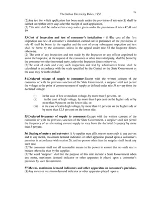 The Indian Electricity Rules, 1956
26
(2)Any test for which application has been made under the provision of sub-rule(1) shall be
carried out within seven days after the receipt of such application.
(3) This rule shall be endorsed on every notice given under the provisions of rules 47,48 and
49.
53.Cost of inspection and test of consumer’s installation - (1)The cost of the first
inspection and test of consumer’s installation carried out in pursuance of the provisions of
rule 47 shall be borne by the supplier and the cost of every subsequent inspection and test
shall be borne by the consumer, unless in the appeal under rule 52 the Inspector directs
otherwise.
(2) The cost of any inspection and test made by the Inspector or any officer appointed to
assist the Inspector, at the request of the consumer or other interested party, shall be borne by
the consumer or other interested party, unless the Inspector directs otherwise.
(3)The cost of each and every such inspection and test by whomsoever borne shall be
calculated in accordance with the scale specified by the Central or the State Government as
the case may be in this behalf.
54.Declared voltage of supply to consumer-Except with the written consent of the
consumer or with the previous sanction of the State Government, a supplier shall not permit
the voltage at the point of commencement of supply as defined under rule 58 to vary from the
declared voltage:
(i) in the case of low or medium voltage, by more than 6 per cent, or;
(ii) in the case of high voltage, by more than 6 per cent on the higher side or by
more than 9 percent on the lower side, or;
(iii) in the case of extra-high voltage, by more than 10 per cent on the higher side or
by more than 12.5 per cent on the lower side.
55.Declared frequency of supply to consumer:-Except with the written consent of the
consumer or with the previous sanction of the State Government, a supplier shall not permit
the frequency of an alternating current supply to vary from the declared frequency by more
than 3 percent.
56. Sealing of meters and cut-outs-(1) A supplier may affix one or more seals to any cut-out
and to any meter, maximum demand indicator, or other apparatus placed upon a consumer’s
premises in accordance with section 26, and no person other than the supplier shall break any
such seal.
(2)The consumer shall use all reasonable means in his power to ensure that no such seal is
broken otherwise than by the supplier.
(3)The word ‘supplier’ shall for the purpose of this rule include a State Government when
any meter, maximum demand indicator or other apparatus is placed upon a consumer’s
premises by such Government.
57.Meters, maximum demand indicators and other apparatus on consumer’s premises-
(1)Any meter or maximum demand indicator or other apparatus placed upon a
 