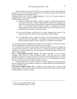 The Indian Electricity Rules, 1956
30
Provided further that where the supply is at low voltage and where the installations
are either new or renovated all plug sockets shall be of the three-pin type, and the third pin
shall be permanently and efficiently earthed.
Explanation-The words “ Class-II apparatus/appliance” will have the same meaning as
assigned to these words in the relevant ISS]
1
[(4)All earthing system shall -
(a) consist of equipotential bonding conductors capable of carrying the prospective
earth fault current and a group of pipe/rod/plate eletrodes for dissipating the
current to the general mass of earth without exceeding the allowable temperature
limits as per relevant Indian Standards in order to maintain all non-current
carrying metal works reasonably at earth potential and to avoid dangerous contact
potentials being developed on such metal works;
(b) Limit earth resistance sufficiently low to permit adequate fault current for the
operation of protective devices in time and to reduce neutral shifting;
(c) be mechanically strong, withstand corrosion and retain electrical continuity
during the life of the installation. All earthing systems shall be tested to ensure
efficient earthing, before the electric supply lines or apparatus are energised.]
(5) All earthing systems belonging to the supplier shall in addition, be tested for resistance
on dry day during the dry season not less than once every two years.
(6) A record of every earth test made and the result thereof shall be kept by the supplier for
a period of not less than two years after the day of testing and shall be available to the
Inspector or any officer appointed to assist the Inspector and authorised under sub-rule(2) of
rule 4-A when required.
2
[61. A. Earth leakage protective device:- The supply of Energy to every electrical
installation other than low voltage installation below 5 KW and those low voltage
installations which do not attract provisions of section 30 of the Indian Electricity Act,1910,
shall be controlled by an earth leakage protective device so as to disconnect the supply
instantly on the occurence of earth fault or leakage of current:
Provided that the above shall not apply to overhead supply lines having protective
devices which are effectively bonded to the neutral of supply transformers and conforming to
rule 91 of I.E.Rules,1956.]
62. Systems at medium voltage- Where a medium voltage supply system is employed, the
voltage between earth and any conductor forming part of the same system shall not, under
normal conditions, exceed low voltage.
1. Subs.vide G.S.R.358, dated 9-5-1987
2. Ins.vide G.S.R.844, dated 7-9-1985
 