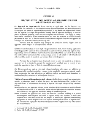 The Indian Electricity Rules, 1956
31
CHAPTER VII
ELECTRIC SUPPLY LINES, SYSTEMS AND APPARATUS FOR HIGH
AND EXTRA-HIGH VOLTAGES
63. Approval by Inspector- (1) Before making an application to the Inspector for
permission 1
[to commence or recommence supply after an installation has been disconnected
for one year and above] at high or extra-high voltage to any person, the supplier shall ensure
that the high or extra-high voltage electric supply lines or apparatus belonging to him are
placed in position, properly joined and duly completed and examined. The supply of energy
shall not be commenced by the supplier unless and until the Inspector is satisfied that the
provisions of rules 65 to 69 both inclusive have been complied with and the approval in
writing of the Inspector has been obtained by him:
Provided that the supplier may energise the aforesaid electric supply lines or
apparatus for the purpose of tests specified in rule 65.
(2) The owner of any high or extra-high voltage installation shall, before making application
to the Inspector for approval of his installation or additions thereto, test every high or extra-
high voltage circuit or additions thereto,other than an overhead line, and satisfy himself that
they withstand the application of the testing voltage set out in sub-rule(1) of rule 65 and shall
duly record the results of such tests and forward them to the Inspector:
Provided that an Inspector may direct such owner to carry out such tests as he deems
necessary or, if he thinks fit, accept the manufacturer’s certified tests in respect of any
particular apparatus in place of the tests required by this sub-rule.
(3) The owner of any high or extra-high voltage installation who makes any additions or
alterations to his installation shall not connect to the supply his apparatus or electric supply
lines, comprising the said alterations or additions unless and until such alterations or
additions have been approved in writing by the Inspector.
2
[64.Use of energy at high and extra-high voltage- (1) The Inspector shall not authorise the
supplier to commence supply or where the supply has been discontinued for a period of one
year and above, to recommence the supply at high or extra-high voltage to any consumer
unless-
(a) all conductors and apparatus situated on the premises of the consumer are so placed as to
be inaccessible except to an authorised person and all operations in connection with the
said conductors and apparatus are carried out by an authorised person;
(b) the consumer has provided and agrees to maintain a separate building or a locked
weather-proof and fire-proof enclosure of agreed design and location, to which the
supplier at all times have access for the purpose of housing his apparatus and metering
equipment, or where the provision for a separate building or enclosure is impracticable,
the consumer has segregated the aforesaid apparatus of the supplier from any other part of
his own apparatus:
1. Amended vide G.S.R.256, dated 26-3-1983
2. Subs. vide G.S.R.843, dated 7-9-1985
 