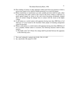 The Indian Electricity Rules, 1956
33
(b) The windings of motors or other apparatus within reach from any position in which a
person may require to be, shall be suitably protected so as to prevent danger.
(c) Where transformer or transformers are used, suitable provision shall be made, either
by connecting with earth a point of the circuit at the lower voltage or otherwise, to
guard against danger by reason of the said circuit becoming accidentally charged
above its normal voltage by leakage from or contact with the circuit at the higher
voltage.
(d) A sub-station or a switch station with apparatus having more than 2000 litres of oil
shall not 1
[***] be located in the basement where proper oil draining arrangement
cannot be provided.
(e) Where a sub-station or a switch station with apparatus having more than 2000 litres of
oil is installed, whether indoor or out-doors, the following measures shall be taken
namely:-
(i) The baffle walls 2
[of 4 Hours fire rating] shall be provided between the apparatus
in the following cases:-
_______________________________________________________________________
1. The word ‘ordinarily’ omitted vide G.S.R. 358, 9-5-1987.
2. Ins. vide G.S.R. 358, dated 9-5-1987.
 