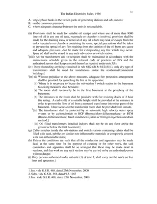 The Indian Electricity Rules, 1956
34
A. single phase banks in the switch-yards of generating stations and sub-stations;
B. on the consumer premises;
C. where adequate clearance between the units is not available.
(ii) Provisions shall be made for suitable oil soakpit and where use of more than 9000
litres of oil in any one oil tank, receptacle or chamber is involved, provision shall be
made for the draining away or removal of any oil which may leak or escape from the
tanks receptacles or chambers containing the same, special precautions shall be taken
to prevent the spread of any fire resulting from the ignition of the oil from any cause
and adequate provision shall be made for extinguishing any fire which may occur.
Spare oil shall not be stored in any such sub-station or switch station.
1
[(iii) All the transformers and switchgears shall be maintained in accordance with the
maintenance schedule given in the relevant code of practices of BIS and the
authorised person shall keep a record thereof as required under rule 3(6).
(iv) Notwithstanding anything contained in rule 64(2)(d) & 64(2)(f)(ii), only dry type of
transformers shall be used for installations inside the residential/commercial
buildings.]
2
[(f) (i) Without prejudice to the above measures, adequate fire protection arrangement
shall be provided for quenching the fire in the apparatus;
(ii) Where it is necessary to locate the sub-station / switch station in the basement
following measures shall be taken:-
(a) The room shall necessarily be in the first basement at the periphery of the
basement;
(b) The entrances to the room shall be provided with fire resisting doors of 2 hour
fire rating. A curb (sill) of a suitable height shall be provided at the entrance in
order to prevent the flow of oil from a ruptured transformer into other parts of the
basement. Direct access to the transformer room shall be provided from outside.
3
[(c) The transformer shall be protected by an automatic high velocity water spray
system or by carbondioxide or BCF (Bromochloro-difluromethane) or BTM
(Bromo-trifluromethane) fixed installation system or Nitrogen injection and drain
method.]
(iii) Oil filled transformers installed indoors shall not be on any floor above the
ground or below the first basement.]
(g) Cable trenches inside the sub-stations and switch stations containing cables shall be
filled with sand, pebbles or similar non-inflammable materials or completely covered
with non-inflammable slabs;
(h) Unless the conditions are such that all the conductors and apparatus may be made
dead at the same time for the purpose of cleaning or for other work, the said
conductors and apparatus shall be so arranged that these may be made dead in
sections, and that work on any such section may be carried on by an authorised person
without danger.
(i) Only persons authorised under sub-rule (1) of rule 3, shall carry out the work on live
lines and apparatus.]
_______________________________________________________________________
1. Ins. vide G.S.R. 468, dated 25th November, 2000
2. Subs. vide G.S.R. 358, dated 9-5-1987
3. Ins. vide G.S.R. 468, dated 25th November, 2000
 