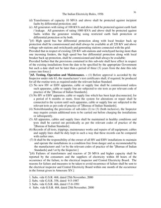 The Indian Electricity Rules, 1956
36
(d) Transformers of capacity 10 MVA and above shall be protected against incipient
faults by differential protection; and
(e) All generators with rating of 100 KVA and above shall be protected against earth fault
/ leakage. All generators of rating 1000 KVA and above shall be protected against
faults within the generator winding using restricted earth fault protection or
differential protection or by both.
1
[(f) High speed bus bar differential protection along with local breaker back up
protection shall be commissioned and shall always be available at all 220 KV and above
voltage sub-stations and switchyards and generating stations connected with the grid:
Provided that in respect of existing 220 KV sub-stations and switchyard having more than
one incoming feeders, the high speed bus bar differential protection along with local
breaker back up protection, shall be commissioned and shall always be available:
Provided further that the provisions contained in this sub-rule shall have effect in respect
of the existing installations from the date to be specified by the appropriate Government
but such a date shall not be later than a period of three (3) years from the date this rule
comes into force.]
2
[65. Testing, Operation and Maintenance. – (1) Before approval is accorded by the
Inspector under rule 63, the manufacturer’s test certificates shall, if required, be produced
for all the routine tests as required under the relevant Indian Standard.
(2) No new HV or EHV apparatus, cable or supply line shall be commissioned unless
such apparatus, cable or supply line are subjected to site tests as per relevant code of
practice of the 3
[Bureau of Indian Standards].
(3) No HV or EHV apparatus, cable or supply line which has been kept disconnected, for
a period of 6 months or more, from the system for alterations or repair shall be
connected to the system until such apparatus, cable or supply line are subjected to the
relevant tests as per code of practice of 3
[Bureau of Indian Standards].
(4) Notwithstanding the provisions of sub-rules (1) to (3) (both inclusive), the Inspector
may require certain additional tests to be carried out before charging the installations
or subsequently.
(5) All apparatus, cables and supply lines shall be maintained in healthy conditions and
tests shall be carried out periodically as per the relevant codes of practice of the
3
[Bureau of Indian Standards].
(6) Records of all tests, trippings, maintenance works and repairs of all equipment, cables
and supply lines shall be duly kept in such a way that these records can be compared
with earlier ones.
(7) It shall be the responsibility of the owner of all HV and EHV installations to maintain
and operate the installations in a condition free from danger and as recommended by
the manufacturer and / or by the relevant codes of practice of the 2
[Bureau of Indian
Standards] and / or by the Inspector.]
4
[(8) Failures of transformers and reactors of 20 MVA and higher capacity shall be
reported by the consumers and the suppliers of electricity within 48 hours of the
occurrence of the failure, to the electrical inspector and Central Electricity Board. The
reasons for failure and measures to be taken to avoid recurrence of failure shall be sent to
the electrical inspector and Central Electricity Board within one month of the occurrence
in the format given in Annexure XV.]
______________________________________________________________________
1. Subs. vide G.S.R. 468, dated 25th November, 2000
2. Subs. vide G.S.R. 358, dated 9-5-1987
3. Subs. vide G.S.R. 466, dated 17-8-1991
4. Subs. vide G.S.R. 468, dated 25th November, 2000
 