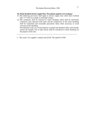The Indian Electricity Rules, 1956
37
66. Metal sheathed electric supply lines. Precautions against excess leakage.-
(1) The following provisions shall apply to electric supply lines (other than overhead
lines 1
[***] for use at high or extra-high voltage:-
(a) The conductors shall be enclosed in metal sheathing which shall be electrically
continuous and connected with earth, and the conductivity of the metal sheathing
shall be maintained and reasonable precautions taken where necessary to avoid
corrosion of the sheathing:
Provided that in the case of thermoplastic insulated and sheathed cables with metallic
armour the metallic wire or tape armour shall be considered as metal sheathing for
the purpose of this rule:
______________________________________________________________________
1. The words “ of a supplier” omitted vide G.S.R. 358, dated 9-5-1987.
 