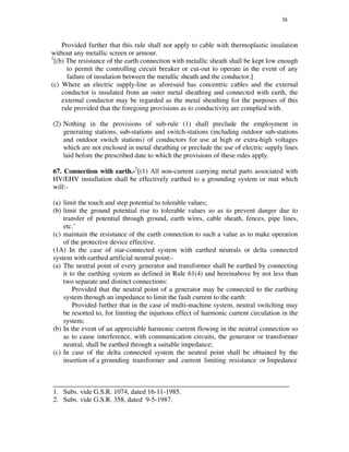 38
Provided further that this rule shall not apply to cable with thermoplastic insulation
without any metallic screen or armour.
1
[(b) The resistance of the earth connection with metallic sheath shall be kept low enough
to permit the controlling circuit breaker or cut-out to operate in the event of any
failure of insulation between the metallic sheath and the conductor.]
(c) Where an electric supply-line as aforesaid has concentric cables and the external
conductor is insulated from an outer metal sheathing and connected with earth, the
external conductor may be regarded as the metal sheathing for the purposes of this
rule provided that the foregoing provisions as to conductivity are complied with.
(2) Nothing in the provisions of sub-rule (1) shall preclude the employment in
generating stations, sub-stations and switch-stations (including outdoor sub-stations
and outdoor switch stations) of conductors for use at high or extra-high voltages
which are not enclosed in metal sheathing or preclude the use of electric supply lines
laid before the prescribed date to which the provisions of these rules apply.
67. Connection with earth.-2
[(1) All non-current carrying metal parts associated with
HV/EHV installation shall be effectively earthed to a grounding system or mat which
will:-
(a) limit the touch and step potential to tolerable values;
(b) limit the ground potential rise to tolerable values so as to prevent danger due to
transfer of potential through ground, earth wires, cable sheath, fences, pipe lines,
etc.’
(c) maintain the resistance of the earth connection to such a value as to make operation
of the protective device effective.
(1A) In the case of star-connected system with earthed neutrals or delta connected
system with earthed artificial neutral point:-
(a) The neutral point of every generator and transformer shall be earthed by connecting
it to the earthing system as defined in Rule 61(4) and hereinabove by not less than
two separate and distinct connections:
Provided that the neutral point of a generator may be connected to the earthing
system through an impedance to limit the fault current to the earth:
Provided further that in the case of multi-machine system, neutral switching may
be resorted to, for limiting the injurious effect of harmonic current circulation in the
system;
(b) In the event of an appreciable harmonic current flowing in the neutral connection so
as to cause interference, with communication circuits, the generator or transformer
neutral, shall be earthed through a suitable impedance;
(c) In case of the delta connected system the neutral point shall be obtained by the
insertion of a grounding transformer and current limiting resistance or Impedance
_____________________________________________________________________
1. Subs. vide G.S.R. 1074, dated 16-11-1985.
2. Subs. vide G.S.R. 358, dated 9-5-1987.
 