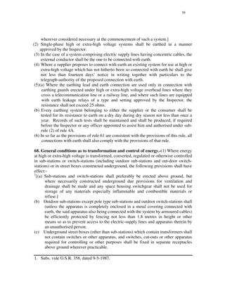 39
wherever considered necessary at the commencement of such a system.]
(2) Single-phase high or extra-high voltage systems shall be earthed in a manner
approved by the Inspector.
(3) In the case of a system comprising electric supply lines having concentric cables, the
external conductor shall be the one to be connected with earth.
(4) Where a supplier proposes to connect with earth an existing system for use at high or
extra-high voltage which has not hitherto been so connected with earth he shall give
not less than fourteen days’ notice in writing together with particulars to the
telegraph-authority of the proposed connection with earth.
(5)(a) Where the earthing lead and earth connection are used only in connection with
earthing guards erected under high or extra-high voltage overhead lines where they
cross a telecommunication line or a railway line, and where such lines are equipped
with earth leakage relays of a type and setting approved by the Inspector, the
resistance shall not exceed 25 ohms.
(b) Every earthing system belonging to either the supplier or the consumer shall be
tested for its resistance to earth on a dry day during dry season not less than once a
year. Records of such tests shall be maintained and shall be produced, if required
before the Inspector or any officer appointed to assist him and authorised under sub-
rule (2) of rule 4A.
(6) In so far as the provisions of rule 61 are consistent with the provisions of this rule, all
connections with earth shall also comply with the provisions of that rule.
68. General conditions as to transformation and control of energy.-(1) Where energy
at high or extra-high voltage is transformed, converted, regulated or otherwise controlled
in sub-stations or switch-stations (including outdoor sub-stations and out-door switch-
stations) or in street boxes constructed underground, the following provisions shall have
effect:-
1
[(a) Sub-stations and switch-stations shall preferably be erected above ground, but
where necessarily constructed underground due provisions for ventilation and
drainage shall be made and any space housing switchgear shall not be used for
storage of any materials especially inflammable and combustible materials or
refuse.]
(b) Outdoor sub-stations except pole type sub-stations and outdoot switch-stations shall
(unless the apparatus is completely enclosed in a metal covering connected with
earth, the said apparatus also being connected with the system by armoured cables)
be efficiently protected by fencing not less than 1.8 metres in height or other
means so as to prevent access to the electric-supply lines and apparatus therein by
an unauthorised person.
(c) Underground street boxes (other than sub-stations) which contain transformers shall
not contain switches or other apparatus, and switches, cut-outs or other apparatus
required for controlling or other purposes shall be fixed in separate receptacles
above ground wherever practicable.
1. Subs. vide G.S.R. 358, dated 9-5-1987.
 