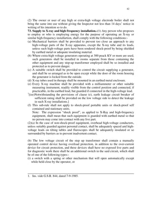 42
(2) The owner or user of any high or extra-high voltage electrode boiler shall not
bring the same into use without giving the Inspector not less than 14 days’ notice in
writing of his intention so to do.
73. Supply to X-ray and high frequency installation.-(1) Any person who proposes
to employ or who is employing energy for the purpose of operating an X-ray or
similar high-frequency installartion, shall comply with the following conditions:-
(a) Mechanical barriers shall be provided to prevent too close an approach to any
high-voltage parts of the X-ray apparatus, except the X-ray tube and its leads,
unless such high-voltage parts have been rendered shock-proof by being shielded
by earthed metal or adequate insulating material.
(b) Where extra-high voltage generators operating at 300 peack KV or more are used,
such generators shall be installed in rooms separate from those containing the
other equipment and any step-up transformer employed shall be so installed and
protected as to prevent danger.
(c) A suitable switch shall be provided to control the circuit supplying a generator,
and shall be so arranged as to be open except while the door of the room housing
the generator is locked from the outside.
(d) X-ray tubes used in therapy shall be mounted in an earthed metal enclosure.
(e) Every X-ray machine shall be provided with a milliammeter or other suitable
measuring instrument, readily visible from the control position and connected, if
practicable, in the earthed lead, but guarded if connected in the high-voltage lead.
1
[(ee)Notwithstanding the provisions of clause (e), earth leakage circuit breaker of
sufficient rating shall be provided on the low voltage side to detect the leakage
in such X-ray installations.]
(f) This sub-rule shall not apply to shock-proof portable units or shock-proof self
contained and stationary units.
Note: The expression “ shock proof”, as applied to X-Ray and high-frequency
equipment, shall mean that such equipment is guarded with earthed metal so that
no person may come into contact with any live part.
(2)(a) In the case of non-shock-proof equipment, overhead high-voltage conductors,
unless suitably guarded against personal contact, shall be adequately spaced and high-
voltage leads on tilting tables and fluroscopes shall be adequately insulated or so
surrounded by barriers as to prevent inadvertent contact.
(b) The low voltage circuit of the step up transformer shall contain a manually
operated control device having overload protection, in addition to the over-current
device for circuit protection, and these devices shall have no exposed live parts and
for diagnostic work there shall be an additional switch in the said circuit, which shall
be of one of the following types:-
(i) a switch with a spring or other mechanism that will open automatically except
while held close by the operator, or
_____________________________________________________________________
1. Ins. vide G.S.R. 844, dated 7-9-1985.
 