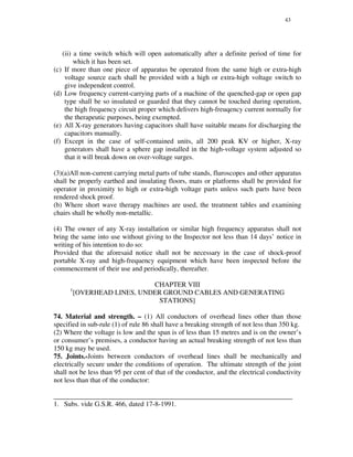43
(ii) a time switch which will open automatically after a definite period of time for
which it has been set.
(c) If more than one piece of apparatus be operated from the same high or extra-high
voltage source each shall be provided with a high or extra-high voltage switch to
give independent control.
(d) Low frequency current-carrying parts of a machine of the quenched-gap or open gap
type shall be so insulated or guarded that they cannot be touched during operation,
the high frequency circuit proper which delivers high-freuqency current normally for
the therapeutic purposes, being exempted.
(e) All X-ray generators having capacitors shall have suitable means for discharging the
capacitors manually.
(f) Except in the case of self-contained units, all 200 peak KV or higher, X-ray
generators shall have a sphere gap installed in the high-voltage system adjusted so
that it will break down on over-voltage surges.
(3)(a)All non-current carrying metal parts of tube stands, fluroscopes and other apparatus
shall be properly earthed and insulating floors, mats or platforms shall be provided for
operator in proximity to high or extra-high voltage parts unless such parts have been
rendered shock proof.
(b) Where short wave therapy machines are used, the treatment tables and examining
chairs shall be wholly non-metallic.
(4) The owner of any X-ray installation or similar high frequency apparatus shall not
bring the same into use without giving to the Inspector not less than 14 days’ notice in
writing of his intention to do so:
Provided that the aforesaid notice shall not be necessary in the case of shock-proof
portable X-ray and high-frequency equipment which have been inspected before the
commencement of their use and periodically, thereafter.
CHAPTER VIII
1
[OVERHEAD LINES, UNDER GROUND CABLES AND GENERATING
STATIONS]
74. Material and strength. – (1) All conductors of overhead lines other than those
specified in sub-rule (1) of rule 86 shall have a breaking strength of not less than 350 kg.
(2) Where the voltage is low and the span is of less than 15 metres and is on the owner’s
or consumer’s premises, a conductor having an actual breaking strength of not less than
150 kg may be used.
75. Joints.-Joints between conductors of overhead lines shall be mechanically and
electrically secure under the conditions of operation. The ultimate strength of the joint
shall not be less than 95 per cent of that of the conductor, and the electrical conductivity
not less than that of the conductor:
_____________________________________________________________________
1. Subs. vide G.S.R. 466, dated 17-8-1991.
 