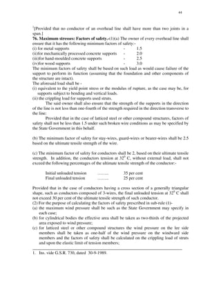44
1
[Provided that no conductor of an overhead line shall have more than two joints in a
span.]
76. Maximum stresses: Factors of safety.-(1)(a) The owner of every overhead line shall
ensure that it has the following minimum factors of safety:-
(i) for metal supports - 1.5
(ii)for mechanically processed concrete supports - 2.0
(iii)for hand-moulded concrete supports - 2.5
(iv)for wood supports - 3.0
The minimum factors of safety shall be based on such load as would cause failure of the
support to perform its function (assuming that the foundation and other components of
the structure are intact).
The aforesaid load shall be -
(i) equivalent to the yield point stress or the modulus of rupture, as the case may be, for
supports subject to bending and vertical loads.
(ii) the crippling load for supports used struts.
The said owner shall also ensure that the strength of the supports in the direction
of the line is not less than one-fourth of the strength required in the direction transverse to
the line:
Provided that in the case of latticed steel or other compound structures, factors of
safety shall not be less than 1.5 under such broken wire conditions as may be specified by
the State Government in this behalf.
(b) The minimum factor of safety for stay-wires, guard-wires or bearer-wires shall be 2.5
based on the ultimate tensile strength of the wire.
(c) The minimum factor of safety for conductors shall be 2, based on their ultimate tensile
strength. In addition, the conductors tension at 320
C, without external load, shall not
exceed the following percentages of the ultimate tensile strength of the conductor:-
Initial unloaded tension …….. 35 per cent
Final unloaded tension …….. 25 per cent
Provided that in the case of conductors having a cross section of a generally triangular
shape, such as conductors composed of 3-wires, the final unloaded tension at 320
C shall
not exceed 30 per cent of the ultimate tensile strength of such conductor.
(2) For the purpose of calculating the factors of safety prescribed in sub-rule (1)-
(a) the maximum wind pressure shall be such as the State Government may specify in
each case;
(b) for cylindrical bodies the effective area shall be taken as two-thirds of the projected
area exposed to wind pressure;
(c) for latticed steel or other compound structures the wind pressure on the lee side
members shall be taken as one-half of the wind pressure on the windward side
members and the factors of safety shall be calculated on the crippling load of struts
and upon the elastic limit of tension members;
_____________________________________________________________________
1. Ins. vide G.S.R. 730, dated 30-9-1989.
 