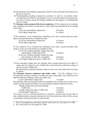 45
(d) the maximum and minimum temperatures shall be such as the State Government may
specify in each case.
(8) Notwithstanding anything contained in sub-rules (1) and (2), in localities where
overhead lines are liable to accumulations of ice or snow the State Government may,
by order in writing, specify the loading conditions for the purpose of calculating the
factor of safety.
77. Clearance above ground of the lowest conductor.-(1) No conductor of an overhead
line, including service lines, erected across a street shall at any part thereof be at a height
of less than-
(a) for low and medium voltage lines 5.8 metres
(b) for high voltage lines 6.1 metres
(2) No conductor of an overhead line, including service lines, erected along any street
shall at any part thereof be at a height less than-
(a) for low and medium voltage lines 5.5 metres
(b) for high voltage lines 5.8 metres
(3) No conductor of an overhead line including service lines, erected elsewhere than
along or across any street shall be at a height less than -
(a) for low, medium and high voltages lines upto
and including 11,000 volts,if bare 4.6 metres
(b) for low, medium and high voltage lines upto
and including 11,000 volts, if insulated 4.0 metres
(c) for high voltage lines above 11,000 volts 5.2 metres
(9) For extra-high voltage lines the clearance above ground shall not be less than 5.2
metres plus 0.3 metre for every 33,000 volts or part thereof by which the voltage of
the line exceeds 33,000 volts;
Provided that the minimum clearance along or across any street shall not be less than
6.1 metres.
78. Clearance between conductors and trolley wires- 1
[(1) No conductor of an
overhead line crossing a tramway or trolley bus route using trolley wires shall have less
than the following clearances above any trolley wire-
(a) low and medium voltage lines 1.2 metres
Provided that where an insulated conductor suspended from a bearer wire crosses over a
trolley wire the minimum clearance for such insulated conductor shall be 0.6 metre.
(b)high voltage lines up to and including
11,000 volts 1.8 metres
(c) high voltage lines above 11,000 volts 2.5 metres
(d)extra-high voltage lines 3.0 metres
2
[(2) In any case of a crossing referred to in sub-rule(1), whoever lays his line later in
time, shall provide the clearance between his own line and the line which will be crossed
in accordance with the provisions of said sub-rule;
1. Rule 78 re-numbered as sub-rule(1) thereof vide G.S.R. No. 528, dated 19-7-1986
2. Ins. vide G.S.R. No. 528, dated 19-7-1986
 