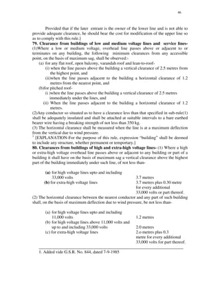 46
Provided that if the later entrant is the owner of the lower line and is not able to
provide adequate clearance, he should bear the cost for modification of the upper line so
as to comply with this rule.]
79. Clearance from buildings of low and medium voltage lines and service lines-
(1)Where a low or medium voltage, overhead line passes above or adjacent to or
terminates on any building, the following minimum clearances from any accessible
point, on the basis of maximum sag, shall be observed:-
(a) for any flat roof, open balcony, varandah roof and lean-to-roof-
(i) when the line passes above the building a vertical clearance of 2.5 metres from
the highest point, and
(ii)when the line passes adjacent to the building a horizontal clearance of 1.2
metres from the nearest point, and
(b)for pitched roof-
(i )when the line passes above the building a vertical clearance of 2.5 metres
immediately under the lines, and
(ii) When the line passes adjacent to the building a horizontal clearance of 1.2
metres.
(2)Any conductor so situated as to have a clearance less than that specified in sub-rule(1)
shall be adequately insulated and shall be attached at suitable intervals to a bare earthed
bearer wire having a breaking strength of not less than 350 kg.
(3) The horizontal clearance shall be measured when the line is at a maximum deflection
from the vertical due to wind pressure.
1
[EXPLANATION-For the purpose of this rule, expression “ building” shall be deemed
to include any structure, whether permanent or temportary.]
80. Clearances from buildings of high and extra-high voltage lines- (1) Where a high
or extra-high voltage overhead line passes above or adjacent to any building or part of a
building it shall have on the basis of maximum sag a vertical clearance above the highest
part of the building immediately under such line, of not less than-
(a) for high voltage lines upto and including
33,000 volts 3.7 metres
(b) for extra-high voltage lines 3.7 metres plus 0.30 metre
for every additional
33,000 volts or part thereof.
(2) The horizontal clearance between the nearest conductor and any part of such building
shall, on the basis of maximum deflection due to wind pressure, be not less than-
(a) for high voltage lines upto and including
11,000 volts 1.2 metres
(b) for high voltage lines above 11,000 volts and
up to and including 33,000 volts 2.0 metres
(c) for extra-high voltage lines 2.o metres plus 0.3
metre for every additional
33,000 volts for part thereof.
___________________________________________________________________
1. Added vide G.S.R. No. 844, dated 7-9-1985
 