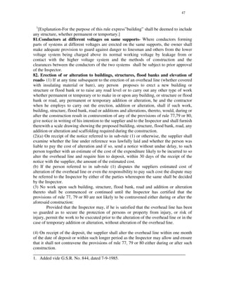 47
1
[Explanation-For the purpose of this rule express”building” shall be deemed to include
any structure, whether permanent or temportary.]
81.Conductors at different voltages on same supports- Where conductors forming
parts of systems at different voltages are erected on the same supports, the owner shall
make adequate provision to guard against danger to linesman and others from the lower
voltage system being charged above its normal working voltage by leakage from or
contact with the higher voltage system and the methods of construction and the
clearances between the conductors of the two systems shall be subject to prior approval
of the Inspector.
82. Erection of or alteration to buildings, structures, flood banks and elevation of
roads- (1) If at any time subsequent to the erection of an overhead line (whether covered
with insulating material or bare), any person proposes to erect a new building or
structure or flood bank or to raise any road level or to carry out any other type of work
whether permanent or temporary or to make in or upon any building, or structure or flood
bank or road, any permanent or temporary addition or alteration, he and the contractor
when he employs to carry out the erection, addition or alteration, shall if such work,
building, structure, flood bank, road or additions and alterations, thereto, would, during or
after the construction result in contravention of any of the provisions of rule 77,79 or 80,
give notice in writing of his intention to the supplier and to the Inspector and shall furnish
therewith a scale drawing showing the proposed building, structure, flood bank, road, any
addition or alteration and scaffolding required during the construction.
(2)(a) On receipt of the notice referred to in sub-rule (1) or otherwise, the supplier shall
examine whether the line under reference was lawfully laid and whether the person was
liable to pay the cost of alteration and if so, send a notice without undue delay, to such
person together with an estimate of the cost of the expenditure likely to be incurred to so
alter the overhead line and require him to deposit, within 30 days of the receipt of the
notice with the supplier, the amount of the estimated cost.
(b) If the person referred to in sub-rule (1) disputes the suppliers estimated cost of
alteration of the overhead line or even the responsibility to pay such cost the dispute may
be referred to the Inspector by either of the parties whereupon the same shall be decided
by the Inspector.
(3) No work upon such building, structure, flood bank, road and addition or alteration
thereto shall be commenced or continued until the Inspector has certified that the
provisions of rule 77, 79 or 80 are not likely to be contravened either during or after the
aforesaid construction:
Provided that the Inspector may, if he is satisfied that the overhead line has been
so guarded as to secure the protection of persons or property from injury, or risk of
injury, permit the work to be executed prior to the alteration of the overhead line or in the
case of temporary addition or alteration, without alteration of the overhead line.
(4) On receipt of the deposit, the supplier shall alter the overhead line within one month
of the date of deposit or within such longer period as the Inspector may allow and ensure
that it shall not contravene the provisions of rule 77, 79 or 80 either during or after such
construction.
_____________________________________________________________________
1. Added vide G.S.R. No. 844, dated 7-9-1985.
 