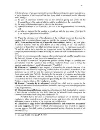 48
(5)In the absence of an agreement to the contrary between the parties concerned, the cost
of such alteration of the overhead line laid down shall be estimated on the following
basis, namely:-
(a) the cost of additional material used on the alteration giving due credit for the
depreciated cost of the material which would be available from the existing line;
(b) the wages of Labour employed in affecting the alteration;
(c) supervision charges to the extent of 15 per cent of the wages mentioned in clause (b);
and
(d) any charges incurred by the supplier in complying with the provisions of section 16
of the Act in respect of such alterations.
(6) Where the estimated cost of the alteration of the overhead line is not deposited the
supplier shall be considered as an aggrieved party for the purpose of this rule.
1
[82A. Transporting and Storing of material near overhead lines.-(1) No rods, pipes
or similar materials shall be taken below or in the vicinity of any bare overhead
conductors or lines if they are likely to infringe the provisions for clearances under rules
79 and 80, unless such materials are transported under the direct supervision of a
competent person authorised in this behalf by the owner of such overhead conductors or
lines.
(2) Under no circumstances rods, pipes or other similar materials shall be brought within
the flash over distance of bare live conductors or lines; and
(3) No material or earth work or agricultural produce shall be dumped or stored or trees
grown below or in the vicinity of bare overhead conductors / lines so as to reduce the
requisite safety clearances specified under rules 79 and 80.]
83. Clearances: General.-For the purpose of computing the vertical clearance of an
overhead line, the maximum sag of any conductor shall be calculated on the basis of the
maximum sag in still air and the maximum temperature as specified by the State
Government under rule 76(2)(d). Similarly, for the purpose of computing any horizontal
clearance of an overhead line the maximum deflection of any conductor shall be
calculated on the basis of the wind pressure specified by the State Government under rule
76(2)(a) or may be taken as 350
, whichever is greater.
84. Routes: Proximity to aerodromes.-Overhead lines shall not be erected in the
vicinity of aerodromes until the aerodrome authorities have approved in writing the route
of the proposed lines.
85. Maximum interval between supports.-All conductors shall be attached to supports
at intervals not exceeding the safe limits based on the ultimate tensile strength of the
conductor and the factor of safety prescribed in rule 76:
Provided that in the case of overhead lines carrying low or medium voltage
conductors, when erected in, over, along or across any street, the interval shall not,
without the consent in writing of the Inspector, exceed 65 metres.
86. Conditions to apply where telecommunication lines and power lines are carried
on same supports.-(1) Every overhead telecommunication line erected on supports
carrying a power line shall consist of conductors each having a breaking strength of not
less than 270 kg.
_____________________________________________________________________
1. Ins. vide G.S.R. 358, dated 9-5-1987.
 