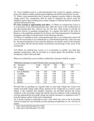 49
(2) Every telephone used on a telecommunication line erected on supports carrying a
power line shall be suitably guarded against lightning and shall be protected by cut-outs.
(3) Where a telecommunication line is erected on supports carrying a high or extra-high
voltage power line, arrangement shall be made to safeguard any person using the
telephone against injury resulting from contact, leakage or induction between such power
and telecommunication lines.
87. Lines crossing or approaching each other:- (1) Where an overhead line crosses or
is in proximity to any telecommunication line, either the owner of the overhead line or
the telecommunication line, whoever lays his line later, shall arrange to provide for
protective devices or guarding arrangements, in a manner laid down in the Code of
Practice or the guidelines prepared by the Power and Telecommunication Coordination
Committee and subject to the provisions of the following sub-rules:-
(2) When it is intended to erect a telecommunication line or an overhead line which will
cross or be in proximity to an overhead line or a telecommunication line, as the case may
be, the person proposing to erect such line shall give one month’ s notice of his intention
so to do along with the relevant details of protection and drawings to the owner of the
existing line.
1
[(3) Where an overhead line crosses or is in proximity to another over head line,
guarding arrangements shall be provided so to guard against the possibility of their
coming into contact with each other.
Where an overhead line crosses another overhead line, clearances shall be as under:-
2
[Minimum clearances in metres between lines crossing each other,
Sl. Nominal 11-66 110-132 220 400 800
No. System KV KV KV KV KV
Voltage
1. Low & Medium 2.44 3.05 4.58 5.49 7.94
2. 11-66KV 2.44 3.05 4.58 5.49 7.94
3. 110-132KV 3.05 3.05 4.58 5.49 7.94
4. 220KV 4.58 4.58 4.58 5.49 7.94
5. 400 KV 5.49 5.49 5.49 5.49 7.94
6. 800 KV 7.94 7.94 7.94 7.94 7.94 ]
Provided that no guardings are required when an extra high voltage line crosses over
another extra-high voltage, high voltage, medium or low voltage line or a road or a tram
subject to the condition that adequate clearances are provided between the lowest
conductor of the extra-high voltage line and the top most conductor of the overhead line
crossing underneath the extra-high voltage line and the clearances as stipulated in rule 77
from the topmost surface of the road is maintained]
(4) A person erecting or proposing to erect a line which may cross or be in proximity
with an existing line, may normally provide guarding arrangements on his own line or
require
1. Subs.vide G.S.R.256 dated 26-3-1983
2. Subs.vide G.S.R.466 dated 17-8-1991
 