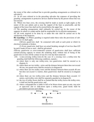 50
the owner of the other overhead line to provide guarding arrangements as referred to in
sub-rule(3).
(5) In all cases referred to in the preceding sub-rules the expenses of providing the
guarding arrangements or protective devices shall be borne by the person whose line was
last erected.
(6) Where two lines cross, the crossing shall be made as nearly at right angles as the
nature of the case admits and as near the support of the lines as practicable, and the
support of the lower line shall not be erected below the upper line.
(7) The guarding arrangements shall ordinarily be carried out by the owner of the
supports on which it is made and he shall be responsible for its efficient maintenance.
(8) All work required to be done by or under this rule shall be carried out to the
satisfaction of the Inspector.
88. Guarding:- (1) Where guarding is required under these rules the provisions of sub-
rules(2) to (4) shall apply.
(2)Every guard-wire shall be connected with earth at each point at which its
electrical continuity is broken.
(3) Every guard-wire shall have an actual breaking strength of not less than 635
kg and if made of iron or steel , shall be galvanised.
(4)Every guard-wire or cross-connected systems of guard-wires shall have sufficient
current-carrying capacity to ensure the rendering dead, without risk of fusing of the
guard-wire or wires till the contact of any live wire has been removed.
(10) L:ines-crossing trolley-wires-In the case of a crossing over a trolley-wire the
guarding shall fulfil the following conditions, namely:-
(a) where there is only one trolley-wire, two guard-wires shall be erected as in
diagram A;
(b) where there are two trolley –wires and the distance between them does not exceed
40 cms, two guard-wires shall be erected as in diagram B;
(c) where there are two trolley wires and the distance between them exceeds 40 cms
but does not exceed 1.2 metres, three guard-wires shall be erected as in diagram
C;
(d) where there are two trolley-wires and the distance between them exceeds 1.2
metres, each trolley-wire shall be separately guarded as in diagram D;
(e) the rise of trolley boom shall be so limited that the trolley leaves the trolley-wire,
it shall not foul the guard-wires; and
(f) where a telegraph-line is liable to fall or be blown down upon an arm, stay-wire
or span-wire and so slide-down upon a trolley-wire, guard hooks shall be
provided to prevent such sliding.
20 Cms 20 Cms
O O
MIN 60 Cms
O
DIAGRAM-A
____________________________________________________________________
 