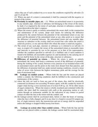 53
unless they are of such conductivity as to secure the conditions required by sub-rules (2)
and (3) of rule 98.
(2) Where any part of a return is uninsulated, it shall be connected with the negative or
neutral of the system.
98. Proximity to metallic pipes, etc. – (1) Where an uninsulated return is in proximity
to any metallic pipe, structure or substance not belonging to the owner of the return,
he shall, if so required by the owner of such pipe, structure or substance, connect his
return therewith at the latter’s expense.
(2) Where the return is partly or entirely uninsulated, the owner shall, in the construction
and maintenance of his system, adopt such means for reducing the difference
produced by the current between the potential of the uninsulated return at any one
point and the potential of the uninsulated return at any other point as to ensure that
the difference of potential between the uninsulated return and any metallic pipe,
structure or substance in the vicinity shall not exceed four volts where the return is
relatively positive, or one and one-third volts where the return is relatively negative.
(3) The owner of any such pipe, structure or substance as is referred to in sub-rule (2)
may, in respect of it require the owner of the uninsulated return at reasonable times
and intervals to ascertain by test in his presence or in that of his representative,
whether the condition specified in sub-rule (2) is fulfilled, and, if such condition is
found to be fulfilled, all reasonable expenses of, and incidental to, the carrying out of
the test shall be borne by the owner of the pipe, structure or substance.
99. Difference of potential on return. – Where the return is partly or entirely
uninsulated, the owner shall keep a continuous record of the difference of potential,
during the working of his system, between every junction of an insulated return with
an uninsulated return and the point on the route most distant from that junction, and
the difference of potential shall not, under normal running conditions, exceed a mean
value of seven volts between the highest momentary peak and the average for the
hour of maximum load.
100. Leakage on conduit system. – Where both the line and the return are placed
within a conduit, the following conditions shall be fulfilled in the construction and
maintenance of the system:-
(a) where the rails are used to form any part of the return, they shall be electrically
connected (at distances not exceeding 30 metres apart), with the conduit by means of
copper strips having a cross-sectional area of at least 0.40 sq. cm. Or by other means
of equal conductivity. Where the return is wholly insulated and contained within the
conduit, the latter shall be connected with earth at the generating station or sub-
station through an instrument suitable for the indication of any contact or partial
contact of either the line or the return with the conduit; and
(b) the leakage-current shall be ascertained daily, before or after the hours of running,
when the line is fully charged; and if at any time it is found to exceed 0.6 ampere per
km. of single tramway track, the transmission and use of energy shall be suspended
unless the leakage is stopped within twenty-four hours.
101. Leakage on system other than conduit system. – Where both the line and the
return are not placed within a conduit, the leakage current shall be ascertained daily
 