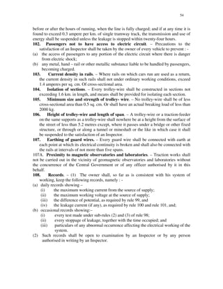 54
before or after the hours of running, when the line is fully charged; and if at any time it is
found to exceed 0.3 ampere per km. of single tramway track, the transmission and use of
energy shall be suspended unless the leakage is stopped within twenty-four hours.
102. Passengers not to have access to electric circuit. – Precautions to the
satisfaction of an Inspector shall be taken by the owner of every vehicle to prevent : -
(a) the access of passengers to any portion of the electric circuit where there is danger
from electric shock;
(b) any metal, hand – rail or other metallic substance liable to be handled by passengers,
becoming charged.
103. Current density in rails. – Where rails on which cars run are used as a return,
the current density in such rails shall not under ordinary working conditions, exceed
1.4 amperes per sq. cm. Of cross-sectional area.
104. Isolation of sections. – Every trolley-wire shall be constructed in sections not
exceeding 1.6 km. in length, and means shall be provided for isolating each section.
105. Minimum size and strength of trolley- wire. – No trolley-wire shall be of less
cross-sectional area than 0.5 sq. cm. Or shall have an actual breaking load of less than
2000 kg.
106. Height of trolley-wire and length of span. – A trolley-wire or a traction-feeder
on the same supports as a trolley-wire shall nowhere be at a height from the surface of
the street of less than 5.2 metres except, where it passes under a bridge or other fixed
structure, or through or along a tunnel or mineshaft or the like in which case it shall
be suspended to the satisfaction of an Inspector.
107. Earthing of guard wires. – Every guard wire shall be connected with earth at
each point at which its electrical continuity is broken and shall also be connected with
the rails at intervals of not more than five spans.
107A. Proximity to magnetic observatories and laboratories. – Traction works shall
not be carried out in the vicinity of geomagnetic observatories and laboratories without
the concurrence of the Central Government or of any officer authorised by it in this
behalf.
108. Records. – (1) The owner shall, so far as is consistent with his system of
working, keep the following records, namely : -
(a) daily records showing –
(i) the maximum working current from the source of supply;
(ii) the maximum working voltage at the source of supply;
(iii) the difference of potential, as required by rule 99, and
(iv) the leakage current (if any), as required by rule 100 and rule 101, and;
(b) occasional records showing:–
(i) every test made under sub-rules (2) and (3) of rule 98;
(ii) every stoppage of leakage, together with the time occupied; and
(iii) particulars of any abnormal occurrence affecting the electrical working of the
system.
(2) Such records shall be open to examination by an Inspector or by any person
authorised in writing by an Inspector.
 
