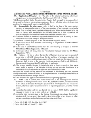 55
CHAPTER X
ADDITIONAL PRECAUTIONS TO BE ADOPTED IN MINES AND OIL-FIELDS
109. Application of Chapter. – (1) The rules in this Chapter shall apply only where
energy is used in mines as defined in the Mines Act, 1952 (35 of 1952).
1
[(2) In mines and oil fileds, the rules in this Chapter shall not apply to apparatus above
the ground level except where such apparatus may directly affect the safety of the persons
employed in underground, open-cast and oil fields.]
110. Responsibility for observance. – (1) It shall be the duty of the owner, agent,
engineer or manager of a mine, or of the agent, engineer of any company operating in
an oil field, or of the owner, engineer of one or more drilled wells situated in an oil
field, to comply with and enforce the following rules and it shall be duty of all
persons employed to conduct their work in accordance with such rules.
(2) Adequate number of authorised supervisors and electricians shall be on duty in every
mine or oil-field while energy is being used therein.
2
[Explanation. – For the purposes of this rule, the word “ engineer” shall –
(a) in the case of a coal mine, have the same meaning as assigned to it in the Coal Mines
Regulations, 1957;
(b) in the case of a metalliferous mine, have the same meaning as assigned to it in the
Metalliferous Mines Regulations, 1961; and
(c) in the case of an oil mine, mean the ‘Installation Manager’ under the Oil Mines
Regulations, 1984.]
111. Notices. – (1) On or before the first day of February in every year, in respect of
every mine or oil-field, returns giving the size and type of apparatus, together with
such particulars in regard to circumstances of its use which may be required by the
Inspector, shall be sent to the Inspector by the persons specified in rule 110 in the
form set out in Annexure-X or XI, whichever is applicable.
(2) The persons specified in rule 110 shall also give to Inspector not less than seven
days’ notice in writing of the intention to bring into use any new installation in a
mine or oil-field giving details of apparatus installed and its location :
Provided that in case of any additions or alterations to an existing low and medium
voltage installation, immediate notice in writing shall be sent to the Inspector before such
additions or alterations are brought into use.
(3) This rule shall not apply to telecommunication or signalling apparatus.
112. Plans. – (1) A correct plan, on the same scale as the plan kept at the mine in
fulfilment of the requirements of the Mines Act, 1952 (35 of 1952), shall be available
in the office at the mine showing the position of all fixed apparatus and conductors
therein, other than lights, telecommunication or signalling apparatus, or cables for the
same.
(2) A similar plan on the scale not less than 25 cm. to a km. (1:4000) shall be kept by the
manager or owner of one or more wells in any oil-field.
(3) A similar plan on such scale as the Central Government may direct, showing the
position of all electric supply lines, shall be kept in the office of any licensee or other
person transmitting or distributing energy in a mine or oil-field.
_______________________________________________________________________
1. Subs. vide G.S.R. 112, dated 1st April, 2000
2. Subs. vide G.S.R. 45, dated 23.1.1993.
 