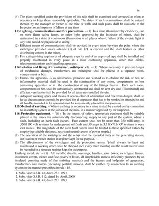 56
(4) The plans specified under the provisions of this rule shall be examined and corrected as often as
necessary to keep them reasonably up-to-date. The dates of such examinations shall be entered
thereon by the manager or owner of the mine or wells and such plans shall be available to the
Inspector, or an Inspector of Mines at any time.
113.Lighting, communications and fire precautions. – (1) In a mine illuminated by electricity, one
or more flame safety lamps, or other lights approved by the Inspector of mines, shall be
maintained in a state of continuous illumination in all places where, failure of the electric light at
any time would be prejudicial to safety.
(2) Efficient means of communication shall be provided in every mine between the point where the
switchgear provided under sub-rule (1) of rule 121 is erected and the shaft bottom or other
distributing centres in the mines.
(3) Fire extinguishing appliances of adequate capacity and of an approved type shall be installed and
properly maintained in every place in a mine containing apparatus, other than cables,
telecommunications and signalling apparatus.
114.Isolation and fixing of transformer, switchgear, etc. – (1) Where necessary to prevent danger
of mechanical damage, transformers and switchgear shall be placed in a separate room,
compartment or box.
(2) Unless, the apparatus, is so constructed, protected and worked as to obviate the risk of fire, no
inflammable material shall be used in the construction of any room, compartment or box
containing apparatus, or in the construction of any of the fittings therein. Each such room,
compartment or box shall be substantially constructed and shall be kept dry and 1
[illuminated] and
efficient ventilation shall be provided for all apparatus installed therein.
(3) Adequate working space and means of access, clear of obstruction and free from danger, shall, so
far as circumstances permit, be provided for all apparatus that has to be worked or attended to and
all handles intended to be operated shall be conveniently placed for that purpose.
115.Method of earthing. – Where earthing is necessary in a mine it shall be carried out by connection
to an earthing system at the surface of the mine, in a manner approved by the Inspector.
116. Protective equipment. – 2
[(1) In the interest of safety, appropriate equiment shall be suitably
placed in the mines for automatically disconnecting supply to any part of the system, where a
fault, including an earth fault occurs. Fault current shall not be more than 750 milli-amps in
550/1100 volt systems for underground oil fields and 50 amps in 3.3 KV/6.6 KV systems in open
cast mines. The magnitude of the earth fault current shall be limited to these specified values by
employing suitably designed, restricted neutral system of power supply.]
(2) The operation of the switchgear and the relays shall be recorded daily at the generating station,
sub-station or switch station in register kept for the purpose.
(3) The effectiveness of the switchgear and the protective system 3
[shall always be kept and
maintained in working order, shall be checked once every three months] and the result thereof shall
be recorded in a separate register kept for the purpose.
Earthing metal, etc. – (1) All metallic sheaths, coverings, handles, joint boxes, switchgear frames,
instrument covers, switch and fuse covers of boxes, all lampholders (unless efficiently protected by an
insulated covering made of fire resisting material) and the frames and bedplates of generators,
transformers and motors (including portable motors), shall be earthed by connection to an earthing
system in the manner prescribed in rule 115.
1. Subs. vide G.S.R. 45, dated 23.1.1993.
2. Subs. vide G.S.R. 112, dated 1st April, 2000
3. Subs. vide G.S.R. 45, dated 23.1.1993.
 