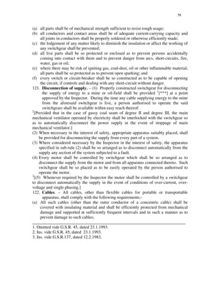 58
(a) all parts shall be of mechanical strength sufficient to resist rough usage;
(b) all conductors and contact areas shall be of adequate current-carrying capacity and
all joints in conductors shall be properly soldered or otherwise efficiently made;
(c) the lodgement of any matter likely to diminish the insulation or affect the working of
any switchgear shall be prevented;
(d) all live parts shall be so protected or enclosed as to prevent persons accidentally
coming into contact with them and to prevent danger from arcs, short-circuits, fire,
water, gas or oil;
(e) where there may be risk of igniting gas, coal-dust, oil or other inflammable material,
all parts shall be so protected as to prevent open sparking; and
(f) every switch or circuit-breaker shall be so constructed as to be capable of opening
the circuit, if controls and dealing with any short-circuit without danger.
121. Disconnection of supply. – (1) Properly constructed switchgear for disconnecting
the supply of energy to a mine or oil-field shall be provided 1
[***] at a point
approved by the Inspector. During the time any cable supplying energy to the mine
from the aforesaid switchgear is live, a person authorised to operate the said
switchgears shall be available within easy reach thereof:
2
[Provided that in the case of gassy coal seam of degree II and degree III, the main
mechanical ventilator operated by electricity shall be interlocked with the switchgear so
as to automatically disconnect the power supply in the event of stoppage of main
mechanical ventilator.]
(2) When necessary in the interest of safety, appropriate apparatus suitably placed, shall
be provided for disconnecting the supply from every part of a system.
(3) Where considered necessary by the Inspector in the interest of safety, the apparatus
specified in sub-rule (2) shall be so arranged as to disconnect automatically from the
supply any section of the system subjected to a fault.
(4) Every motor shall be controlled by switchgear which shall be so arranged as to
disconnect the supply from the motor and from all apparatus connected thereto. Such
switchgear shall be so placed as to be easily operated by the person authorised to
operate the motor.
3
[(5) Whenever required by the Inspector the motor shall be controlled by a switchgear
to disconnect automatically the supply in the event of conditions of over-current, over-
voltage and single phasing.]
122. Cables. – All cables, other than flexible cables for portable or transportable
apparatus, shall comply with the following requirements:-
(a) All such cables (other than the outer conductor of a concentric cable) shall be
covered with insulating material and shall be efficiently protected from mechanical
damage and supported at sufficiently frequent intervals and in such a manner as to
prevent damage to such cables;
_______________________________________________________________________
1. Omitted vide G.S.R. 45, dated 23.1.1993.
2. Ins. vide G.S.R. 45, dated 23.1.1993.
3. Ins. vide G.S.R.137, dated 12.2.1983.
 
