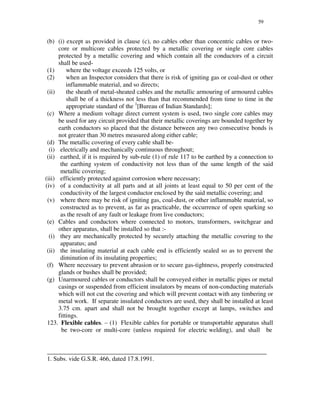 59
(b) (i) except as provided in clause (c), no cables other than concentric cables or two-
core or multicore cables protected by a metallic covering or single core cables
protected by a metallic covering and which contain all the conductors of a circuit
shall be used-
(1) where the voltage exceeds 125 volts, or
(2) when an Inspector considers that there is risk of igniting gas or coal-dust or other
inflammable material, and so directs;
(ii) the sheath of metal-sheated cables and the metallic armouring of armoured cables
shall be of a thickness not less than that recommended from time to time in the
appropriate standard of the 1
[Bureau of Indian Standards];
(c) Where a medium voltage direct current system is used, two single core cables may
be used for any circuit provided that their metallic coverings are bounded together by
earth conductors so placed that the distance between any two consecutive bonds is
not greater than 30 metres measured along either cable;
(d) The metallic covering of every cable shall be-
(i) electrically and mechanically continuous throughout;
(ii) earthed, if it is required by sub-rule (1) of rule 117 to be earthed by a connection to
the earthing system of conductivity not less than of the same length of the said
metallic covering;
(iii) efficiently protected against corrosion where necessary;
(iv) of a conductivity at all parts and at all joints at least equal to 50 per cent of the
conductivity of the largest conductor enclosed by the said metallic covering; and
(v) where there may be risk of igniting gas, coal-dust, or other inflammable material, so
constructed as to prevent, as far as practicable, the occurrence of open sparking so
as the result of any fault or leakage from live conductors;
(e) Cables and conductors where connected to motors, transformers, switchgear and
other apparatus, shall be installed so that :-
(i) they are mechanically protected by securely attaching the metallic covering to the
apparatus; and
(ii) the insulating material at each cable end is efficiently sealed so as to prevent the
diminution of its insulating properties;
(f) Where necessary to prevent abrasion or to secure gas-tightness, properly constructed
glands or bushes shall be provided;
(g) Unarmoured cables or conductors shall be conveyed either in metallic pipes or metal
casings or suspended from efficient insulators by means of non-conducting materials
which will not cut the covering and which will prevent contact with any timbering or
metal work. If separate insulated conductors are used, they shall be installed at least
3.75 cm. apart and shall not be brought together except at lamps, switches and
fittings.
123. Flexible cables. – (1) Flexible cables for portable or transportable apparatus shall
be two-core or multi-core (unless required for electric welding), and shall be
______________________________________________________________________
1. Subs. vide G.S.R. 466, dated 17.8.1991.
 