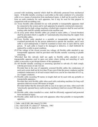 60
covered with insulating material which shall be efficiently protected from mechanical
injury. If flexible metallic covering is used either as the outer conductor of a concentric
cable or as a means of protection from mechanical injury, it shall not be used by itself to
form an earth conductor for such apparatus, but it may be used for that purpose in
conjunction with an earthing core.
(2) Every flexible cable intended for use with portable or transportable apparatus shall
be connected to the system and to such apparatus by properly constructed connectors:
Provided that for high voltage machines a bolted type connector shall be used and the
trailing cable shall be suitably anchored at the machine end.
(3) At every point where flexible cables are joined to main cables, a 1
[circuit breaker]
shall be provided which is capable of 1
[automatically] disconnecting the supply from
such flexible cables.
(4) Every flexible cable attached to a portable or transportable machine shall be
examined periodically by the person authorised to operate the machine, and if such
cable is used underground, it shall be examined at least once in each shift by such
person. If such cable is found to be damaged or defective, it shall forthwith be
replaced by a cable in good condition.
(5) If the voltage of the circuit exceeds low voltage, all flexible cable attached to any
transportable apparatus shall be provided with flexible metallic screening or pliable
armouring.
2
[Provided that this sub-rule shall not apply to flexible cables attached to any
transportable apparatus used in open cast mines where reeling and unreeling of such
cables is necessary as per design features of the equipment.]
(6) All flexible metallic screening or armouring specified in sub-rule (5) shall comply
with the provisions of rule 122 (d):
Provided that in the case of separately screened flexible cables the conductance of
each such screen shall not be less than 25 per cent of that the power conductor and the
combined conductance of all such screens shall in no case be less than that of 0.15 sq.
cm. Copper conductor.
(7) Flexible cable exceeding 90 metres in length shall not be used with any portable or
transportable apparatus:
Provided that such flexible cable when used with coalcutting machines for long wall
operation shall not exceed 180 metres in length:
Provided further that the aforesaid cable in case of an open cast mine, when used with
3
[electrically operated heavy earth moving machinery] shall not exceed 300 metres in
length.
(8) Flexible cable, when installed in a mine, shall be efficiently supported and protected
from mechanical injury.
(9) Flexible cables shall not be used with apparatus other than portable or transportable
apparatus.
______________________________________________________________________
1. Subs. vide G.S.R. 466, dated 17.8.1991.
2. Ins. vide G.S.R.137, dated 12th
February, 1983
3. Ins. vide G.S.R. 45, dated 23.1.1993.
 