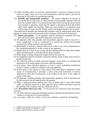 61
(10) Where flexible cables are used they shall detached or otherwise isolated from the
source of supply when not in use, and arrangements shall be made to prevent the
energising of such cables by unauthorised persons.
124. Portable and transportable machines. – The person authorised to operate an
electrically driven coal-cutter, or other portable or transportable machine, shall not
leave the machine while it is in operation and shall, before leaving the area in which
such machine is operating, ensure that the supply is disconnected from the flexible
cable which supplies the machine. When any such machine is in operation, steps
shall be taken to ensure that the flexible cable is not dragged along by the machine:
1
[Provided that all portable and transportable machines used in underground mines shall
operate on remote control from the concerned switchgear with Pilot Core Protection.]
125. Sundry precautions.- (1) All apparatus shall be maintained reasonably free from
dust, dirt and moisture, and shall be kept clear of obstruction.
(2) All apparatus other than portable and transportable apparatus shall be housed in a
room, compartment or box so constructed as to protect the contents from damage
occasioned by falling material or passing traffic.
(3) Inflammable or explosive material shall not be stored in any room, compartment or
box containing apparatus, or in the vicinity of any apparatus.
(4) Should there be a fault in any circuit, the part affected shall be made dead without
delay and shall remain so until the fault has been remedied.
(5) While lamps are being changed the supply shall be disconnected.
(6) No lampholder shall be in metallic connection with the guard or other metal work of a
portable hand lamp.
(7) The following notices in Hindi and local language of the district, so designed and
protected as to be easily legible at all times, shall be exhibited:-
(a) at all places where electrical apparatus is in use, a notice forbidding unauthorised
person to operate or otherwise interfere with such apparatus;
(b) at those places in the interior or at the surface of the mine where a telephone or other
means of communication is provided, a notice giving full instructions to persons
authorised to effect the disconnection, at the surface of the mine, of the supply of
energy to the mine.
(8) All apparatus, including portable and transportable apparatus, shall be operated only
by those persons who are authorised for the purpose.
(9) Where a plug-and-socket-coupling other than of bolted type is used with flexible
cables, an electrical inter-lock or other approved device shall be provided to prevent
the opening of the coupling while the conductors are live.
2
[126. Precautions where gas exists. – (1) In any part of a coal-seam of the first degree
gassiness –
(a) all cables shall be constructed, installed, protected, operated and maintained in such a
manner as to prevent risk of open sparking;
(b) at any place which lies in-bye of the last ventilation connection, all signalling,
_______________________________________________________________________
1. Added vide G.S.R. 45, dated 23.1.1993.
2. Subs. vide G.S.R.253, dated 7.3.1981.
 