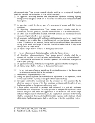 62
telecommunication 1
[and remote control] circuits shall be so constructed, installed,
protected, operated and maintained as to be intrinsically safe;
(c) all apparatus including portable and transportable apparatus including lighting
fittings used at any place which lies in bye of the last ventilation connection shall be
flame-proof.
(2) At any place which lies in any part of a coal-seam of second and third degree
gassiness –
(a) all signalling, telecommunication 1
[and remote control] circuits shall be so
constructed, installed, protected, operated and maintained as to be intrinsically safe;
(b) all cables shall be constructed, installed, protected, operated and maintained in such a
manner as to prevent risk of open sparking;
(c) all apparatus, including portable and transportable apparatus used at any place within
90 metres of any working face or goaf in case of a second degree gassymine and
within 270 metres of any working face or goaf in case of third degree gassymine or
at any place which lies in-bye of the last ventilation connection or in any return
airways shall be flame-proof;
(d) all electric lamps shall be enclosed in flame-proof enclosures.
(3) In any oil mine or oil-field, at any place within the Danger Areas, -
(a) all signalling, telecommunication 1
[and remote control] circuits shall be so
constructed, installed, operated, protected and maintained as to be intrinsically safe;
(b) all cables shall be so constructed, installed, operated and maintained as to prevent
risk of open sparking;
(c) all apparatus including portable and transportable apparatus shall be flame-proof;
(d) all electric lamps shall be enclosed in flame-proof enclosures.
(4) In any coal-seam of degree second and degree third gassiness or the danger zone
of oil-mine the supply shall be discontinued, -
(a) immediately, if open sparking occurs;
(b) during the period required for examination or adjustment of the apparatus, which
would necessitate the exposing of any part liable to open sparking;
(c) the supply shall not be reconnected until the apparatus has been examined by the
electrical supervisor or one of his duly appointed assistants until the defect, if any,
has been remedied or the necessary adjustment made;
(d) a flame safety lamp shall be provided and maintained in a state of continuous
illumination near an apparatus (including portable or transportable apparatus) which
remains energised and where the appearance of the flame of such safety lamps
indicates the presence of inflammable gas, the supply to all apparatus in the vicinity
shall be immediately disconnected and the incident reported forthwith to an official
of the mine; 2
[and such apparatus shall be interlocked with the controlling switch
______________________________________________________________________
1. Subs. vide G.S.R. 466, dated 17.8.1991.
2. Added vide G.S.R. 45, dated 23.1.1993.
 