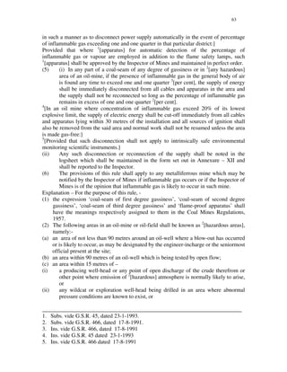 63
in such a manner as to disconnect power supply automatically in the event of percentage
of inflammable gas exceeding one and one quarter in that particular district:]
Provided that where 1
[apparatus] for automatic detection of the percentage of
inflammable gas or vapour are employed in addition to the flame safety lamps, such
1
[apparatus] shall be approved by the Inspector of Mines and maintained in perfect order.
(5) (i) In any part of a coal-seam of any degree of gassiness or in 2
[any hazardous]
area of an oil-mine, if the presence of inflammable gas in the general body of air
is found any time to exceed one and one quarter 3
[per cent], the supply of energy
shall be immediately disconnected from all cables and apparatus in the area and
the supply shall not be reconnected so long as the percentage of inflammable gas
remains in excess of one and one quarter 2
[per cent].
4
[In an oil mine where concentration of inflammable gas exceed 20% of its lowest
explosive limit, the supply of electric energy shall be cut-off immediately from all cables
and apparatus lying within 30 metres of the installation and all sources of ignition shall
also be removed from the said area and normal work shall not be resumed unless the area
is made gas-free:]
5
[Provided that such disconnection shall not apply to intrinsically safe environmental
monitoring scientific instruments.]
(ii) Any such disconnection or reconnection of the supply shall be noted in the
logsheet which shall be maintained in the form set out in Annexure – XII and
shall be reported to the Inspector.
(6) The provisions of this rule shall apply to any metalliferrous mine which may be
notified by the Inspector of Mines if inflammable gas occurs or if the Inspector of
Mines is of the opinion that inflammable gas is likely to occur in such mine.
Explanation – For the purpose of this rule, -
(1) the expression ‘coal-seam of first degree gassiness’, ‘coal-seam of second degree
gassiness’, ‘coal-seam of third degree gassiness’ and ‘flame-proof apparatus’ shall
have the meanings respectively assigned to them in the Coal Mines Regulations,
1957.
(2) The following areas in an oil-mine or oil-field shall be known as 2
[hazardous areas],
namely:-
(a) an area of not less than 90 metres around an oil-well where a blow-out has occurred
or is likely to occur, as may be designated by the engineer-incharge or the seniormost
official present at the site;
(b) an area within 90 metres of an oil-well which is being tested by open flow;
(c) an area within 15 metres of –
(i) a producing well-head or any point of open discharge of the crude therefrom or
other point where emission of 2
[hazardous] atmosphere is normally likely to arise,
or
(ii) any wildcat or exploration well-head being drilled in an area where abnormal
pressure conditions are known to exist, or
_______________________________________________________________________
1. Subs. vide G.S.R. 45, dated 23-1-1993.
2. Subs. vide G.S.R. 466, dated 17-8-1991.
3. Ins. vide G.S.R. 466, dated 17-8-1991
4. Ins. vide G.S.R. 45 dated 23-1-1993
5. Ins. vide G.S.R. 466 dated 17-8-1991
 