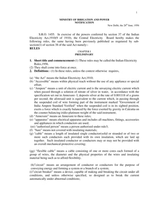 1
MINISTRY OF IRRIGATION AND POWER
NOTIFICATION
New Delhi, the 26th
June, 1956
S.R.O. 1455. In exercise of the powers conferred by section 37 of the Indian
Electricity Act,1910(9 of 1910), the Central Electricity Board hereby makes the
following rules, the same having been previously published as requiured by sub-
section(1) of section 38 of the said Act namely:-
RULES
CHAPTER I
PRELIMINARY
1. Short title and commencement-(1) These rules may be called the Indian Electricity
Rules,1956.
(2) They shall come into force at once.
2. Definitions:- (1) In these rules, unless the context otherwise requires,
(a) “the Act” means the Indian Electricity Act,1910;
(b) “Accessible” means within physical reach without the use of any appliance or special
effort;
(c) “Ampere” means a unit of electric current and is the unvarying electric current which
when passed through a solution of nitrate of silver in water, in accordance with the
specification set out in Annexure- I, deposits silver at the rate of 0.001118 of a grams
per second; the aforesaid unit is equivalent to the current which, in passing through
the suspended coil of wire forming part of the instrument marked “Government of
India Ampere Standard Verified” when the suspended coil is in its sighted position,
exerts a force which is exactly balanced by the force exerted by gravity in Calcutta on
the counter balancing iridio-platinum weight of the said instrument;
(d) “Annexure” means an Annexure to these rules;
(e) “apparatus” means electrical apparatus and includes all machines, fittings, accessories
and appliances in which conductors are used;
(ee) “authorised person” means a person authorised under rule3;
(f) “bare” means not covered with insulating materials;
(g) “cable” means a length of insulated single conductor(solid or stranded or of two or
more such conductors each provided with its own insulation, which are laid up
together. Such insulated conductor or conductors may or may not be provided with
an overall mechanical protective covering;
(gg) “flexible cable” means a cable consisting of one or more cores each formed of a
group of wires, the diameter and the physical properties of the wires and insulating
material being such as to afford flexibility.
(h)”circuit” means an arrangement of conductor or conductors for the purpose of
conveying energy and forming a system or a branch of a system;
(i)”circuit breaker” means a device, capable of making and breaking the circuit under all
conditions, and unless otherwise specified, so designed as to break the current
automatically under abnormal conditions;
 