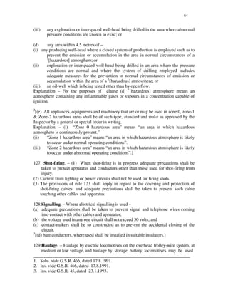 64
(iii) any exploration or interspaced well-head being drilled in the area where abnormal
pressure conditions are known to exist; or
(d) any area within 4.5 metres of –
(i) any producing well-head where a closed system of production is employed such as to
prevent the emission or accumulation in the area in normal circumstances of a
1
[hazardous] atmosphere; or
(ii) exploration or interspaced well-head being drilled in an area where the pressure
conditions are normal and where the system of drilling employed includes
adequate measures for the prevention in normal circumstances of emission or
accumulation within the area of a 1
[hazardous] atmosphere; or
(iii) an oil-well which is being tested other than by open flow.
Explanation – For the purposes of clause (d) 1
[hazardous] atmosphere means an
atmosphere containing any inflammable gases or vapours in a concentration capable of
ignition.
2
[(e) All appliances, equipments and machinery that are or may be used in zone 0, zone-1
& Zone-2 hazardous areas shall be of such type, standard and make as approved by the
Inspector by a general or special order in writing.
Explanation. – (i) “ Zone 0 hazardous area” means “ an area in which hazardous
atmosphere is continuously present.”
(ii) “ Zone 1 hazardous area” means “ an area in which hazardous atmosphere is likely
to occur under normal operating conditions”.
(iii) “ Zone 2 hazardous area” means “ an area in which hazardous atmosphere is likely
to occur under abnormal operating conditions”.]
127. Shot-firing. – (1) When shot-firing is in progress adequate precautions shall be
taken to protect apparatus and conductors other than those used for shot-firing from
injury.
(2) Current from lighting or power circuits shall not be used for firing shots.
(3) The provisions of rule 123 shall apply in regard to the covering and protection of
shot-firing cables, and adequate precautions shall be taken to prevent such cable
touching other cables and apparatus.
128.Signalling. – Where electrical signalling is used –
(a) adequate precautions shall be taken to prevent signal and telephone wires coming
into contact with other cables and apparatus;
(b) the voltage used in any one circuit shall not exceed 30 volts; and
(c) contact-makers shall be so constructed as to prevent the accidental closing of the
circuit.
3
[(d) bare conductors, where used shall be installed in suitable insulators.]
129.Haulage. – Haulage by electric locomotives on the overhead trolley-wire system, at
medium or low voltage, and haulage by storage battery locomotives may be used
______________________________________________________________________
1. Subs. vide G.S.R. 466, dated 17.8.1991.
2. Ins. vide G.S.R. 466, dated 17.8.1991.
3. Ins. vide G.S.R. 45, dated 23.1.1993.
 
