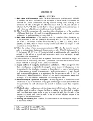 66
CHAPTER XI
MISCELLANEOUS
133.Relaxation by Government. – (1) The State Government, or where mine, oil-fields
or railways or works executed for or on behalf of the Central Government, are
affected, the Central Government, may by order in writing, direct that any of the
provisions of rules in Chapter IV other than rules 44A and 46, and all rules in
Chapters V, VI, VII, VIII and IX shall be relaxed generally or in particular case to
such extent and subject to such conditions as it may think fit.
(2) The Central Government may, by order in writing, direct that any of the provisions
of Chapter X of these rules shall be relaxed in any particular case to such an extent
and subject to such conditions as it may think fit.
134.Relaxation by Inspector. – The Inspector, may, by order in writing, direct that any
of the provisions of rules 44, 1
[50(1)(a), (b) and (d), 50A(2)], 51(1), 61(2), 63, 64(2),
65, 71 to 73 (inclusive), 76 to 80 (inclusive), 90, 2
[118], 119(1)(a), 123(5), 123(7),
2
[123(9) and 130], shall be relaxed in any case to such extent and subject to such
conditions as he may think fit.
(2) Where the voltage of any system does not exceed 125 volts the Inspector may, by
order in writing, direct that any of the provisions of rules 29 to 34 (inclusive), 36 to
39 (inclusive), 83, 92, 94 to 107 (inclusive) shall, in addition to the rules specified in
sub-rule (1), be relaxed as regards such systems to such extent and subject to such
conditions as he may think fit.
(3) Every relaxation so directed shall be reported forthwith to, and shall be subject to
disallowance or revision by, the State Government, or where the relaxation affects
mines, oil-fields or railways, by the Central Government.
135.Supply and use of energy by non-licensees and others. – Where any person other
than a non-licensee is supplied with energy by a non-licensee or other person or has
his premises for the time being connected to the conductors or plant of a non-licensee
or other person, or himself generates energy and uses such energy or part thereof,
such person shall be deemed to be a consumer for the purposes of rules 9, 10, 29 to
33 (inclusive), 45 to 70 (inclusive), 87 and 142 and non-licensee or other person shall
be subject to all the liabilities imposed on a licensee by these rules.
136.Responsibility of Agents and Managers. – Where any person is responsible for the
observance of any of these rules, every agent and manager of such person shall also
be responsible for such observance in respect of matters under their respective
controls.
137. Mode of entry. – All persons entering in pursuance of the Act or these rules, any
building which is used as a human dwelling or a place of worship shall, in making
such entry have due regard so far as may be compatible with the exigencies of the
purpose for which such entry is made, to the social and religious usages of the
occupant of the building entered.
138. Penalty for breaking seal. – Where, in contravention of rule 56 any seal referred to
in that rule is broken –
_______________________________________________________________________
1. Subs. vide G.S.R. 45, dated 23.1.1993.
2. Subs. vide G.S.R. 466, dated 17.8.1991.
 