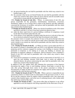 67
(a) the person breaking the seal shall be punishable with fine which may extend to two
hundred rupees; and
(b) the consumer when he has not himself broken the seal shall be punishable with fine
which may extend to fifty rupees unless he proves that he used all reasonable means
in his power to ensure that the seal should not be broken.
138A. Penalty for breach of rule 44A. – Where, in contravention of rule 44A, any
person responsible for the generation, transformation, transmission, conversion,
distribution, supply or use of energy fails to report to the Inspector and other authorities
concerned the occurrence of accidents, such person shall be punishable with fine which
may extend to three hundred rupees.
139.Penalty for breach of rule 45. – Where any electrical installation work of the nature
specified in sub-rule (1) of rule 45 has been carried out otherwise than –
(a) under the direct supervision of a person holding a certificate of competency issued
by the State Government under that rule; and
(b) in the absence of any applicable exemption under the proviso to sub-rule of that rule,
by an electrical contractor licensed by the State Government in this behalf,
the consumer owner or occupier, the contractor (if any) or the person through whom the
work is being or was carried out and the person under whose immediate supervision the
work is being or was carried out, shall each be punishable with fine which may extend to
three hundred rupees.
1
[140. Penalty for breach of rule 82. – (a) Where no notice is given under rule 82(1) or
the amount of estimate as demanded under rule 82(2) is not deposited, both the persons
proposing and the contractor engaged for erecting a new building or structure whether
permanent or temporary or for making in or upon any building or structure any
permanent or temporary additions or alterations, shall be deemed to have committed a
breach of rule 82(1) and shall be punishable with a fine which may extend to three
hundred rupees.
(b) If any person commences or continues any work in contravention of rule 82(3), in or
upon any such building, structure, flood bank, road or carries out addition or
alteration thereto, the person contravening the same shall be punishable with a fine
which may extend to three hundred rupees.
In addition to this, the supplier shall, after obtaining the concurrence of the Inspector
discontinue the supply, if any, to such building, structure, flood bank, or road etc. but
only after giving forty-eight hours notice to the person concerned in writing of
disconnection of supply ad shall not commence the supply until he and the inspector are
satisfied that the cause has been removed.]
140A. Penalty for breach of rule 77, 79 or 80. – Where a person is responsible for any
construction which is or which results in contravention of the provisions of rule 77, 79 or
80, he and the contractor whom he employs shall be punishable with a fine which may
extend to three hundred rupees, and in the case of continuing breach, with a further daily
fine which may extend to fifty rupees.
141. Penalty for breach of rules. – Any person other than an Inspector or any officer
appointed to assist the Inspector who being responsible for the observance of any of
______________________________________________________________________
1. Subs. vide G.S.R. 529, dated 19.7.1986
 
