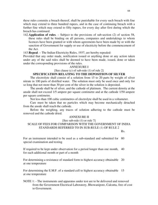 68
these rules commits a breach thereof, shall be punishable for every such breach with fine
which may extend to three hundred rupees, and in the case of continuing breach with a
further fine which may extend to fifty rupees, for every day after first during which the
breach has continued.
142.Application of rules. – Subject to the provisions of sub-section (2) of section 58,
these rules shall be binding on all persons, companies and undertakings to whom
licences have been granted or with whom agreements have been made by or with the
sanction of Government for supply or use of electricity before the commencement of
the Act.
143.Repeal. – The Indian Electricity Rules, 1937, are hereby repealed:
Provided that any order made, notification issued or anything done or any action taken
under any of the said rules shall be deemed to have been made, issued, done or taken
under the corresponding provisions of the rules.
ANNEXURE I
[See clause (c) of sub-rule (1) of rule 2]
SPECIFICATION RELATING TO THE DEPOSITION OF SILVER
The electrolyte shall consist of a solution from 15 to 20 parts by weight of silver
nitrate in 100 parts of distilled water. The solution must only be used once and only for
so long that not more than 30 per cent of the silver in the solution is deposited.
The anode shall be of silver, and the cathode of platinum. The current density at the
anode shall not exceed 1/5 ampere per square centimetre and at the cathode 1/50 ampere
per square centimetre.
Not less than 100 cubic centimetres of electrolyte shall be used in a voltameter.
Care must be taken that no particles which may become mechanically detached
from the anode shall reach the cathode.
Before the weighing, any traces of solution adhering to the cathode must be
removed and the cathode dried.
ANNEXURE II
[See sub-rule (1) or rule 7]
SCALE OF FEES FOR COMPARISON WITH THE GOVERNMENT OF INDIA
STANDARDS REFERRED TO IN SUB-RULE (1) OF RULE 2
Rs.
For an instrument intended to be used as a sub-standard and submitted for
special examination and testing
80
If required to be kept under observation for a period longer than one month,
for each additional month or part of a month
40
For determining a resistance of standard form to highest accuracy obtainable
at one temperature
20
For determining the E.M.F. of a standard cell to highest accuracy obtainable
at one temperature
15
NOTE 1: - The instruments and apparatus under test are to be delivered and removed
from the Government Electrical Laboratory, Bhowanipore, Calcutta, free of cost
to Government.
 