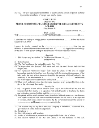 69
NOTE 2 :- In tests requiring the expenditure of a considerable amount of power, a charge
to cover the actual cost of energy used may be made.
ANNEXURE III
[See rule 14]
MODEL FORM OF DRAFT LICENCE UNDER THE INDIAN ELECTRICITY
ACT, 1910
[See Section 3]
Electric Licence 19… …
Draft Licence
THE … … … … … … … … … … … … .ELECTRIC LICENCE,… … … … … … … … .. 19 … …
Licence for the supply of energy granted by the Government of … … … . Under the Indian
Electricity Act, 1910.
Licence is hereby granted to 1a … … … … … … … … … … … … … … ...(carrying on
business in partnership under the name and style of) … … … ..to supply electrical energy
in the area, 2a with powers and upon the terms and conditions specified below:-
Short title
1. This licence may be cited as “ 3a The Electrical Licence 19 _____”.
Interpretation
2. In this licence –
(1) “ The Act” shall mean the Indian Electricity Act, 1910.
(2) The expression “ the licensee” shall mean and read the said, 4a and their (or his)
assigns; and
(3) The expression “ deposited maps” shall mean the plans of the area of supply
hereinafter specified which has been deposited with Government in pursuance of the
rules under the Act, which plans are signed for the purpose of identification by the
Secretary to the Government of … … … … … … .. in the … … … … … … .Department
and by the applicants under the name and style of … … … … … … .
(4) Other words and expressions have the same meanings as are assigned to them in the
Act or the rules made there under.
Security 5a
3. (1) The period within which, under Clause 1(a) of the Schedule to the Act, the
licensee shall show that he is in a position fully and efficiently to discharge the duties
and obligations imposed on him shall be … … … … … ..
(2) The period within which, under Clause 1(b) of the Schedule to the Act, the licensee
shall deposit or secure such sum as therein mentioned, and the sum so to be deposited
or secured, shall unless otherwise ordered by the Government under that clause be
… … … … … … .. and Rupees … … … … … respectively.
_______________________________________________________________________
1a. The licensee may be any local authority, company or individual. In case of firm,
give names of all the directors or partners.
2a. See clause 4.
3a. Short title to agree with heading..
4a. Names of all directors or partners as in the preamble in the case of a firm.
5a. See section 4(1)(c) of the Act and Clause I of the Schedule to the Act.
 