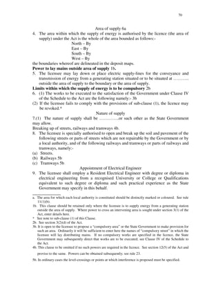 70
Area of supply 6a
4. The area within which the supply of energy is authorised by the licence (the area of
supply) under the Act is the whole of the area bounded as follows:-
North – By
East – By
South – By
West – By
the boundaries whereof are delineated in the deposit maps.
Power to lay mains outside area of supply 1b.
5. The licensee may lay down or place electric supply-lines for the conveyance and
transmission of energy from a generating station situated or to be situated at … … … ..
outside the area of supply to the boundary or the area of supply.
Limits within which the supply of energy is to be compulsory 2b
6. (1) The works to be executed to the satisfaction of the Government under Clause IV
of the Schedule to the Act are the following namely:- 3b
(2) If the licensee fails to comply with the provisions of sub-clause (1), the licence may
be revoked.*
Nature of supply
7.(1) The nature of supply shall be … … … … ..or such other as the State Government
may allow.
Breaking up of streets, railways and tramways 4b.
8. The licensee is specially authorised to open and break up the soil and pavement of the
following streets or parts of streets which are not repairable by the Government or by
a local authority, and of the following railways and tramways or parts of railways and
tramways, namely:-
(a) Streets.
(b) Railways 5b
(c) Tramways 5b
Appointment of Electrical Engineer
9. The licensee shall employ a Resident Electrical Engineer with degree or diploma in
electrical engineering from a recognised University or College or Qualifications
equivalent to such degree or diploma and such practical experience as the State
Government may specify in this behalf.
_____________
a. The area for which each local authority is constituted should be distinctly marked or coloured. See rule
11(1)(b).
1b. This clause should be retained only where the licensee is to supply energy from a generating station
outside the area of supply. Where power to cross an intervening area is sought under section 3(1) of the
Act, enter details here.
* See note to sub-clause (1) of this Clause.
2b. See section 3(2)(d) of the Act.
3b. It is open to the licensee to propose a “ compulsory area” or the State Government to make provision for
such an area. Ordinarily it will be sufficient to enter here the names of “ compulsory street” in which the
licensee will lay distributing mains. If no compulsory works are specified in the licence, the State
Government may subsequently direct that works are to be executed; see Clause IV of the Schedule to
the Act.
4b. This clause to be omitted if no such powers are required in the licence. See section 12(5) of the Act and
proviso to the same. Powers can be obtained subsequently; see rule 23.
5b. In ordinary cases the level-crossings or points at which interference is proposed must be specified.
 