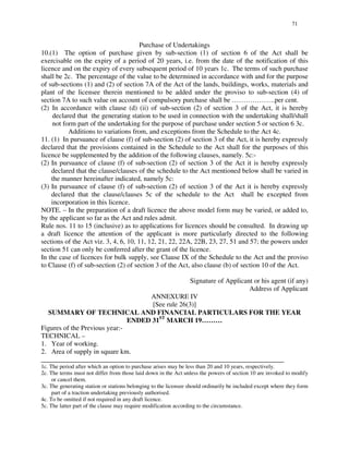 71
Purchase of Undertakings
10.(1) The option of purchase given by sub-section (1) of section 6 of the Act shall be
exercisable on the expiry of a period of 20 years, i.e. from the date of the notification of this
licence and on the expiry of every subsequent period of 10 years 1c. The terms of such purchase
shall be 2c. The percentage of the value to be determined in accordance with and for the purpose
of sub-sections (1) and (2) of section 7A of the Act of the lands, buildings, works, materials and
plant of the licensee therein mentioned to be added under the proviso to sub-section (4) of
section 7A to such value on account of compulsory purchase shall be … … … … … … .per cent.
(2) In accordance with clause (d) (ii) of sub-section (2) of section 3 of the Act, it is hereby
declared that the generating station to be used in connection with the undertaking shall/shall
not form part of the undertaking for the purpose of purchase under section 5 or section 6 3c.
Additions to variations from, and exceptions from the Schedule to the Act 4c.
11. (1) In pursuance of clause (f) of sub-section (2) of section 3 of the Act, it is hereby expressly
declared that the provisions contained in the Schedule to the Act shall for the purposes of this
licence be supplemented by the addition of the following clauses, namely. 5c:-
(2) In pursuance of clause (f) of sub-section (2) of section 3 of the Act it is hereby expressly
declared that the clause/clauses of the schedule to the Act mentioned below shall be varied in
the manner hereinafter indicated, namely 5c:
(3) In pursuance of clause (f) of sub-section (2) of section 3 of the Act it is hereby expressly
declared that the clause/clauses 5c of the schedule to the Act shall be excepted from
incorporation in this licence.
NOTE. – In the preparation of a draft licence the above model form may be varied, or added to,
by the applicant so far as the Act and rules admit.
Rule nos. 11 to 15 (inclusive) as to applications for licences should be consulted. In drawing up
a draft licence the attention of the applicant is more particularly directed to the following
sections of the Act viz. 3, 4, 6, 10, 11, 12, 21, 22, 22A, 22B, 23, 27, 51 and 57; the powers under
section 51 can only be conferred after the grant of the licence.
In the case of licences for bulk supply, see Clause IX of the Schedule to the Act and the proviso
to Clause (f) of sub-section (2) of section 3 of the Act, also clause (b) of section 10 of the Act.
Signature of Applicant or his agent (if any)
Address of Applicant
ANNEXURE IV
[See rule 26(3)]
SUMMARY OF TECHNICAL AND FINANCIAL PARTICULARS FOR THE YEAR
ENDED 31ST
MARCH 19………
Figures of the Previous year:-
TECHNICAL –
1. Year of working.
2. Area of supply in square km.
_______________________________________________________________________
1c. The period after which an option to purchase arises may be less than 20 and 10 years, respectively.
2c. The terms must not differ from those laid down in the Act unless the powers of section 10 are invoked to modify
or cancel them.
3c. The generating station or stations belonging to the licensee should ordinarily be included except where they form
part of a traction undertaking previously authorised.
4c. To be omitted if not required in any draft licence.
5c. The latter part of the clause may require modification according to the circumstance.
 
