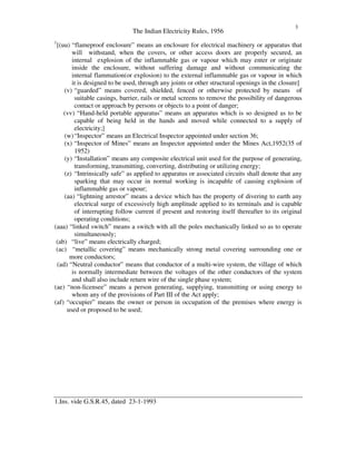 The Indian Electricity Rules, 1956
3
1
[(uu) “ flameproof enclosure” means an enclosure for electrical machinery or apparatus that
will withstand, when the covers, or other access doors are properly secured, an
internal explosion of the inflammable gas or vapour which may enter or originate
inside the enclosure, without suffering damage and without communicating the
internal flammation(or explosion) to the external inflammable gas or vapour in which
it is designed to be used, through any joints or other structural openings in the closure]
(v) “ guarded” means covered, shielded, fenced or otherwise protected by means of
suitable casings, barrier, rails or metal screens to remove the possibility of dangerous
contact or approach by persons or objects to a point of danger;
(vv) “ Hand-held portable apparatus” means an apparatus which is so designed as to be
capable of being held in the hands and moved while connected to a supply of
electricity;]
(w)“ Inspector” means an Electrical Inspector appointed under section 36;
(x) “ Inspector of Mines” means an Inspector appointed under the Mines Act,1952(35 of
1952)
(y) “ Installation” means any composite electrical unit used for the purpose of generating,
transforming, transmitting, converting, distributing or utilizing energy;
(z) “ Intrinsically safe” as applied to apparatus or associated circuits shall denote that any
sparking that may occur in normal working is incapable of causing explosion of
inflammable gas or vapour;
(aa) “ lightning arrestor” means a device which has the property of divering to earth any
electrical surge of excessively high amplitude applied to its terminals and is capable
of interrupting follow current if present and restoring itself thereafter to its original
operating conditions;
(aaa) “ linked switch” means a switch with all the poles mechanically linked so as to operate
simultaneously;
(ab) “ live” means electrically charged;
(ac) “ metallic covering” means mechanically strong metal covering surrounding one or
more conductors;
(ad) “ Neutral conductor” means that conductor of a multi-wire system, the village of which
is normally intermediate between the voltages of the other conductors of the system
and shall also include return wire of the single phase system;
(ae) “ non-licensee” means a person generating, supplying, transmitting or using energy to
whom any of the provisions of Part III of the Act apply;
(af) “ occupier” means the owner or person in occupation of the premises where energy is
used or proposed to be used;
1.Ins. vide G.S.R.45, dated 23-1-1993
 