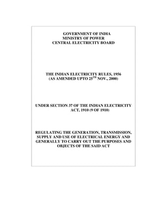 GOVERNMENT OF INDIA
MINISTRY OF POWER
CENTRAL ELECTRICITY BOARD
THE INDIAN ELECTRICITY RULES, 1956
(AS AMENDED UPTO 25TH
NOV., 2000)
UNDER SECTION 37 OF THE INDIAN ELECTRICITY
ACT, 1910 (9 OF 1910)
REGULATING THE GENERATION, TRANSMISSION,
SUPPLY AND USE OF ELECTRICAL ENERGY AND
GENERALLY TO CARRY OUT THE PURPOSES AND
OBJECTS OF THE SAID ACT
 